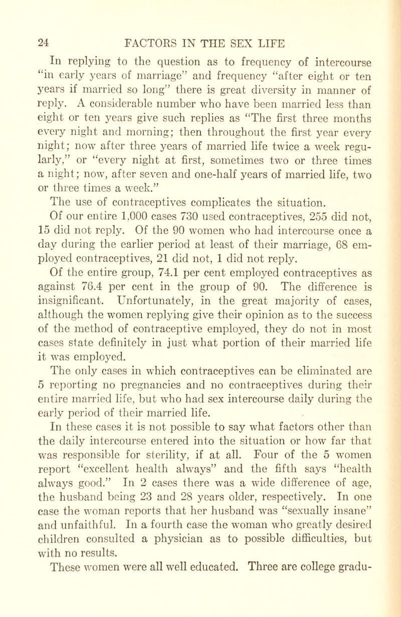 In replying to the question as to frequency of intercourse “in early years of marriage” and frequency “after eight or ten years if married so long” there is great diversity in manner of reply. A considerable number who have been married less than eight or ten years give such replies as “The first three months every night and morning; then throughout the first year every night; now after three years of married life twice a week regu¬ larly,” or “every night at first, sometimes two or three times a night; now, after seven and one-half years of married life, two or three times a week.” The use of contraceptives complicates the situation. Of our entire 1,000 cases 730 used contraceptives, 255 did not, 15 did not reply. Of the 90 women who had intercourse once a day during the earlier period at least of their marriage, 68 em¬ ployed contraceptives, 21 did not, 1 did not reply. Of the entire group, 74.1 per cent employed contraceptives as against 76.4 per cent in the group of 90. The difference is insignificant. Unfortunately, in the great majority of cases, although the women replying give their opinion as to the success of the method of contraceptive employed, they do not in most cases state definitely in just what portion of their married life it was employed. The only cases in which contraceptives can be eliminated are 5 reporting no pregnancies and no contraceptives during their entire married life, but who had sex intercourse daily during the early period of their married life. In these cases it is not possible to say what factors other than the daily intercourse entered into the situation or how far that was responsible for sterility, if at all. Four of the 5 women report “excellent health always” and the fifth says “health always good.” In 2 cases there was a wide difference of age, the husband being 23 and 28 years older, respectively. In one case the woman reports that her husband wTas “sexually insane” and unfaithful. In a fourth case the woman who greatly desired children consulted a physician as to possible difficulties, but with no results. These women were all well educated. Three are college gradu-