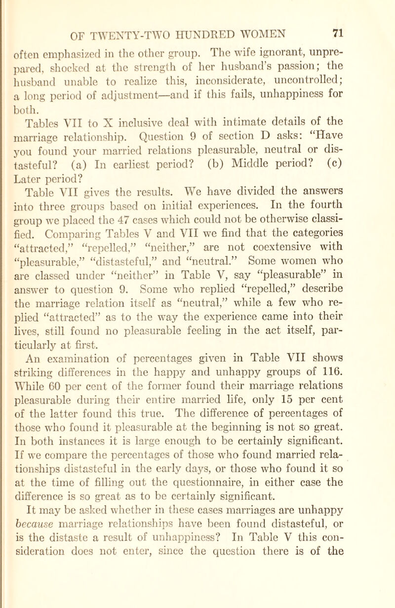 often emphasized in the other group. The wife ignorant, unpre¬ pared, shocked at the strength of her husband’s passion; the husband unable to realize this, inconsiderate, uncontrolled; a long period of adjustment—and if this fails, unhappiness for both. Tables VII to N inclusive deal with intimate details of the marriage relationship. Question 9 of section D asks: “Have you found your married relations pleasurable, neutral or dis¬ tasteful? (a) In earliest period? (b) Middle period? (c) Later period? Table VII gives the results. We have divided the answers into three groups based on initial experiences. In the fourth group we placed the 47 cases which could not be otherwise classi¬ fied. Comparing Tables V and VII we find that the categories “attracted,” “repelled,” “neither,” are not coextensive with “pleasurable,” “distasteful,” and “neutral.” Some women who are classed under “neither” in Table V, say “pleasurable” in answer to question 9. Some who replied “repelled,” describe the marriage relation itself as “neutral,” while a few who re¬ plied “attracted” as to the way the experience came into their lives, still found no pleasurable feeling in the act itself, par¬ ticularly at first. An examination of percentages given in Table VII shows striking differences in the happy and unhappy groups of 116. While 60 per cent of the former found their marriage relations pleasurable during their entire married life, only 15 per cent of the latter found this true. The difference of percentages of those who found it pleasurable at the beginning is not so great. In both instances it is large enough to be certainly significant. If we compare the percentages of those who found married rela¬ tionships distasteful in the early days, or those who found it so at the time of filling out the questionnaire, in either case the difference is so great as to be certainly significant. It may be asked whether in these cases marriages are unhappy because marriage relationships have been found distasteful, or is the distaste a result of unhappiness? In Table V this con¬ sideration does not enter, since the question there is of the