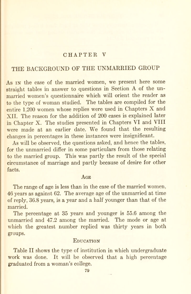 CHAPTER V THE BACKGROUND OF THE UNMARRIED GROUP As in the case of the married women, we present here some straight tables in answer to questions in Section A of the un¬ married women’s questionnaire which will orient the reader as to the type of woman studied. The tables are compiled for the entire 1.200 women whose replies were used in Chapters X and XII. The reason for the addition of 200 cases is explained later in Chapter X. The studies presented in Chapters VI and VIII were made at an earlier date. We found that the resulting changes in percentages in these instances were insignificant. As will be observed, the questions asked, and hence the tables, for the unmarried differ in some particulars from those relating to the married group. This was partly the result of the special circumstance of marriage and partly because of desire for other facts. Age The range of age is less than in the case of the married women, 4G years as against 62. The average age of the unmarried at time of reply, 36.8 years, is a year and a half younger than that of the married. The percentage at 35 years and younger is 55.6 among the unmarried and 47.2 among the married. The mode or age at which the greatest number replied was thirty years in both groups. Education Table II shows the type of institution in which undergraduate work was done. It will be observed that a high percentage graduated from a woman’s college.