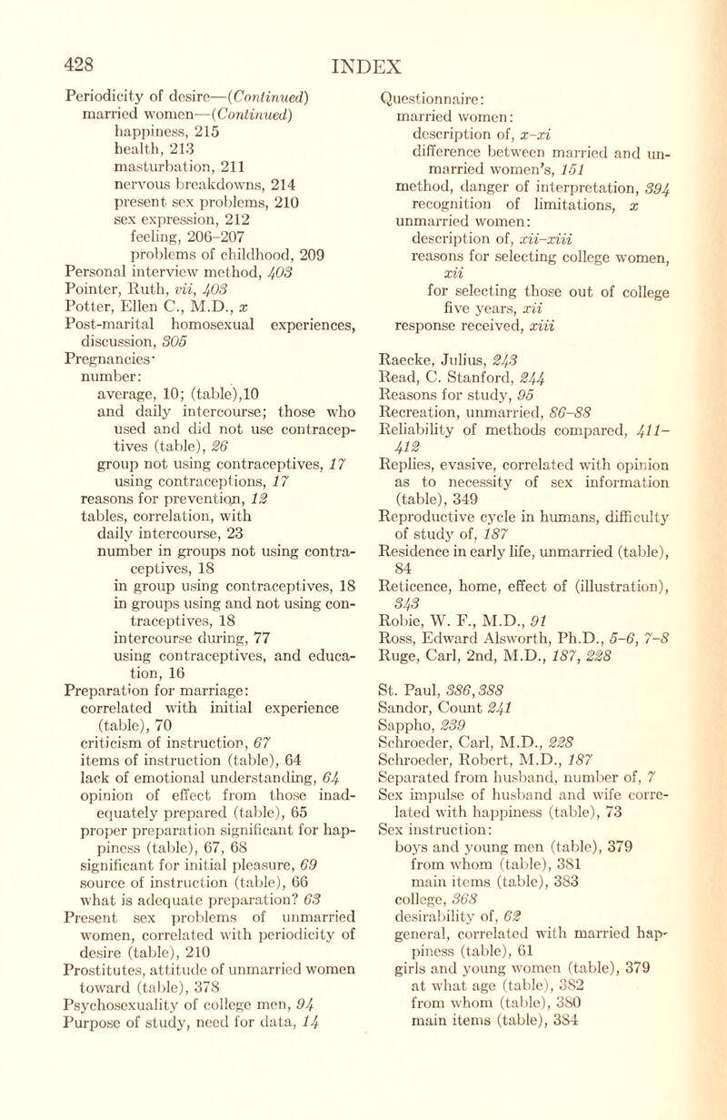 Periodicity of desire—(Continued) married women—(Continued) happiness, 215 health, 213 masturbation, 211 nervous breakdowns, 214 present sex problems, 210 sex expression, 212 feeling, 206-207 problems of childhood, 209 Personal interview method, 403 Pointer, Ruth, vii, 403 Potter, Ellen C., M.D., x Post-marital homosexual experiences, discussion, 305 Pregnancies' number: average, 10; (table),10 and daily intercourse; those who used and did not use contracep¬ tives (table), 26 group not using contraceptives, 17 using contraceptions, 17 reasons for prevention, 12 tables, correlation, with daily intercourse, 23 number in groups not using contra¬ ceptives, 18 in group using contraceptives, 18 in groups using and not using con¬ traceptives, 18 intercourse during, 77 using contraceptives, and educa¬ tion, 16 Preparation for marriage: correlated with initial experience (table), 70 criticism of instruction, 67 items of instruction (table), 64 lack of emotional understanding, 64 opinion of effect from those inad¬ equately prepared (table), 65 proper preparation significant for hap¬ piness (table), 67, 68 significant for initial pleasure, 69 source of instruction (table), 66 what is adequate preparation? 63 Present sex problems of unmarried women, correlated with periodicity of desire (table), 210 Prostitutes, attitude of unmarried women toward (table), 378 Psychosexuality of college men, 94 Purpose of study, need for data, 14 Questionnaire: married women: description of, x-xi difference between married and un¬ married women’s, 151 method, danger of interpretation, 394 recognition of limitations, x unmarried women: description of, xii-xiii reasons for selecting college women, xii for selecting those out of college five years, xii response received, xiii Raecke, Julius, 243 Read, C. Stanford, 244 Reasons for study, 95 Recreation, unmarried, 86-88 Reliability of methods compared, 4H~ 412 Replies, evasive, correlated with opinion as to necessity of sex information (table), 349 Reproductive cycle in humans, difficulty of study of, 187 Residence in early life, unmarried (table), 84 Reticence, home, effect of (illustration), 343 Robie, W. F., M.D., 91 Ross, Edward Alsworth, Ph.D., 5-6, 7-S Ruge, Carl, 2nd, M.D., 187, 228 St. Paul, 386,388 Sandor, Count 241 Sappho, 239 Schroeder, Carl, M.D., 228 Schroeder, Robert, M.D., 187 Separated from husband, number of, 7 Sex impulse of husband and wife corre¬ lated with happiness (table), 73 Sex instruction: boys and young men (table), 379 from whom (table), 381 main items (table), 383 college, 368 desirability of, 62 general, correlated with married hap¬ piness (table), 61 girls and young women (table), 379 at what age (table), 382 from whom (table), 380 main items (table), 384