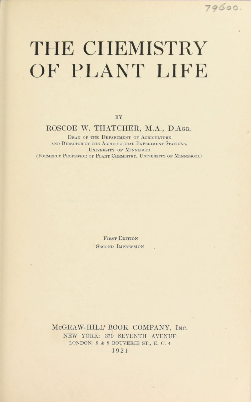 7?^oo. THE CHEMISTRY OF PLANT LIFE BY ROSCOE W. THATCHER, M.A., D.Agr. Dean of the Department of Agriculture and Director of the Agricultural Experiment Stations, University of Minnesota (Formerly Professor of Plant Chemistry. University of Minnesota) First Edition Second Impression McGRAW-HILL* BOOK COMPANY, Inc. NEW YORK: 370 SEVENTH AVENUE LONDON: 6 & 8 BOUVERIE ST., E. C. 4 1921