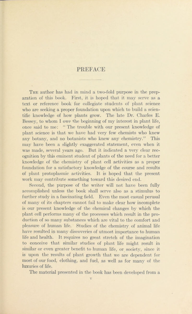 PREFACE The author has had in mind a two-fold purpose in the prep- aration of this book. First, it is hoped that it may serve as a text or reference book for collegiate students of plant science who are seeking a proper foundation upon which to build a scien- tific knowledge of how plants grow. The late Dr. Charles E. Bessey, to whom I owe the beginning of my interest in plant life, once said to me: “ The trouble with our present knowledge of plant science is that we have had very few chemists who knew any botany, and no botanists who knew any chemistry.” This may have been a slightly exaggerated statement, even when it was made, several years ago. But it indicated a very clear rec- ognition by this eminent student of plants of the need for a better knowledge of the chemistry of plant cell activities as a proper foundation for a satisfactory knowledge of the course and results of plant protoplasmic activities. It is hoped that the present work may contribute something toward this desired end. Second, the purpose of the writer will not have been fully accomplished unless the book shall serve also as a stimulus to further study in a fascinating field. Even the most casual perusal of many of its chapters cannot fail to make clear how incomplete is our present knowledge of the chemical changes by which the plant cell performs many of the processes which result in the pro- duction of so many substances which are vital to the comfort and pleasure of human life. Studies of the chemistry of animal life have resulted in many discoveries of utmost importance to human life and health. It requires no great stretch of the imagination to conceive that similar studies of plant life might result in similar or even greater benefit to human life, or society, since it is upon the results of plant growth that we are dependent for most of our food, clothing, and fuel, as well as for many of the luxuries of life. The material presented in the book has been developed from a