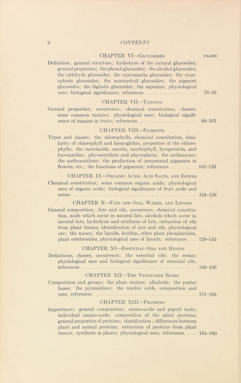 CHAPTER VI—Glucosides Definition; general structure; hydrolysis of the natural glucosides; general properties: the phenol glucosides; the alcohol glucosides; the aldehyde glucosides; the oxyeumarin glucosides; the cyan- ophoric glucosides; the mustard-oil glucosides; the pigment glucosides; the digitalis glucosides; the saponins; physiological uses; biological significance; references CHAPTER VII—Tannins General properties; occurrence; chemical constitution; classes; some common tannins; physiological uses; biological signifi- cance of tannins in fruits; references CHAPTER VIII—Pigments Types and classes; the chlorophylls, chemical constitution, simi- larity of chlorophyll and haemoglobin, properties of the chloro- phylls; the carotinoids. carotin, xanthophyll, lycopersicin, and fucoxanthin; phycoerythrin and phycophaein; the anthocyans; the anthoxanthins; the production of ornamental pigments in flowers, etc.; the functions of pigments; references CHAPTER IX—Organic Acids, Acid Salts, and Esters Chemical constitution; some common organic acids; physiological uses of organic acids; biological significance of fruit acids and esters CHAPTER X—Fats and Oils, Waxes, and Lipoids General composition; fats and oils, occurrence, chemical constitu- tion, acids which occur in natural fats, alcohols which occur in natural fats, hydrolysis and synthesis of fats, extraction of oils from plant tissues, identification of fats and oils, physiological use; the waxes; the lipoids, lecithin, other plant phosphatides, plant cerebrosides, physiological uses of lipoids; references. . . . CHAPTER XI—Essential Oils and Resins Definitions, classes, occurrence; the essential oils; the resins; physiological uses and biological significance of essential oils; references CHAPTER XII—The Vegetable Bases Composition and groups; the plant amines; alkaloids; the purine bases; the pyrimidines; the nucleic acids, composition and uses; references CHAPTER XIII—Proteins Importance; general composition; amino-acids and peptid units; individual amino-acids; composition of the plant proteins; general properties of proteins; classification ; differences between plant and animal proteins; extraction of proteins from plant, tissues; synthesis in plants; physiological uses; references PAGES 76-93 94-101 102-123 124-128 129-145 146-150 151-163 164-180