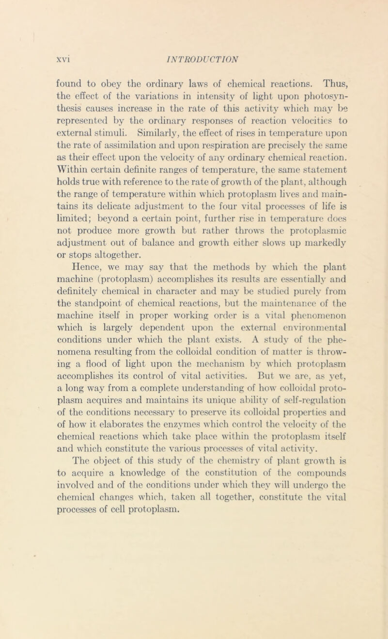 found to obey the ordinary laws of chemical reactions. Thus, the effect of the variations in intensity of light upon photosyn- thesis causes increase in the rate of this activity which may be represented by the ordinary responses of reaction velocities to external stimuli. Similarly, the effect of rises in temperature upon the rate of assimilation and upon respiration are precisely the same as their effect upon the velocity of any ordinary chemical reaction. Within certain definite ranges of temperature, the same statement holds true with reference to the rate of growth of the plant, although the range of temperature within which protoplasm lives anti main- tains its delicate adjustment to the four vital processes of life is limited; beyond a certain point, further rise in temperature does not produce more growth but rather throws the protoplasmic adjustment out of balance and growth either slows up markedly or stops altogether. Hence, we may say that the methods by which the plant machine (protoplasm) accomplishes its results are essentially and definitely chemical in character and may be studied purely from the standpoint of chemical reactions, but the maintenance of the machine itself in proper working order is a vital phenomenon which is largely dependent upon the external environmental conditions under which the plant exists. A study of the phe- nomena resulting from the colloidal condition of matter is throw- ing a flood of light upon the mechanism by which protoplasm accomplishes its control of vital activities. But we are, as yet, a long way from a complete understanding of how colloidal proto- plasm acquires and maintains its unique ability of self-regulation of the conditions necessary to preserve its colloidal properties and of how it elaborates the enzymes which control the velocity of the chemical reactions which take place within the protoplasm itself and which constitute the various processes of vital activity. The object of this study of the chemistry of plant growth is to acquire a knowledge of the constitution of the compounds involved and of the conditions under which they will undergo the chemical changes which, taken all together, constitute the vital processes of cell protoplasm.