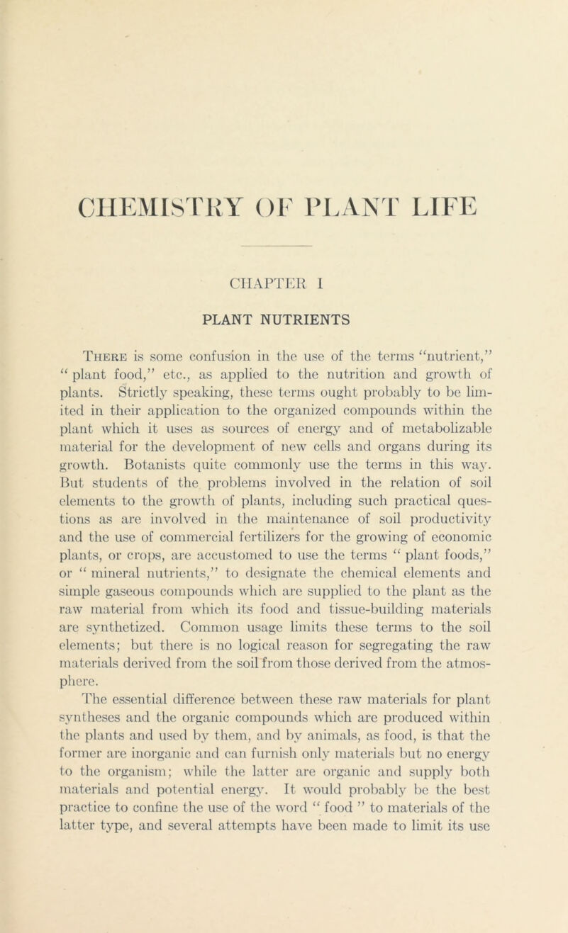 CHEMISTRY OF PLANT LIFE CHAPTER I PLANT NUTRIENTS There is some confusion in the use of the terms “nutrient/’ “ plant food,” etc., as applied to the nutrition and growth of plants. Strictly speaking, these terms ought probably to be lim- ited in their application to the organized compounds within the plant which it uses as sources of energy and of metabolizable material for the development of new cells and organs during its growth. Botanists quite commonly use the terms in this way. But students of the problems involved in the relation of soil elements to the growth of plants, including such practical ques- tions as are involved in the maintenance of soil productivity v and the use of commercial fertilizers for the growing of economic plants, or crops, are accustomed to use the terms “ plant foods,” or “ mineral nutrients,” to designate the chemical elements and simple gaseous compounds which are supplied to the plant as the raw material from which its food and tissue-building materials are synthetized. Common usage limits these terms to the soil elements; but there is no logical reason for segregating the raw materials derived from the soil from those derived from the atmos- phere. The essential difference between these raw materials for plant syntheses and the organic compounds which are produced within the plants and used by them, and by animals, as food, is that the former are inorganic and can furnish only materials but no energy to the organism; while the latter are organic and supply both materials and potential energy. It would probably be the best practice to confine the use of the word “ food ” to materials of the latter type, and several attempts have been made to limit its use