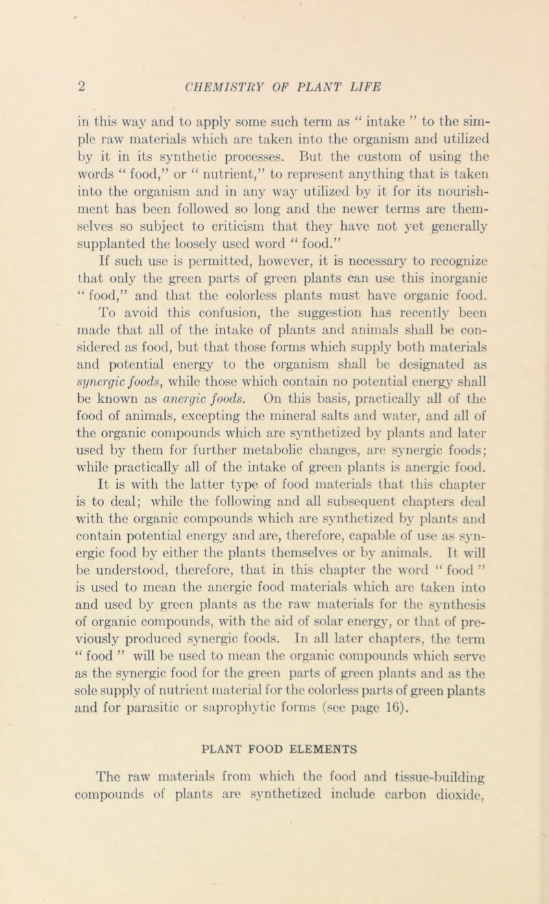 in this way and to apply some such term as “ intake ” to the sim- ple raw materials which are taken into the organism and utilized by it in its synthetic processes. But the custom of using the words “ food,” or “ nutrient,” to represent anything that is taken into the organism and in any way utilized by it for its nourish- ment has been followed so long and the newer terms are them- selves so subject to criticism that they have not yet generally supplanted the loosely used word “ food.” If such use is permitted, however, it is necessary to recognize that only the green parts of green plants can use this inorganic “ food,” and that the colorless plants must have organic food. To avoid this confusion, the suggestion has recently been made that all of the intake of plants and animals shall be con- sidered as food, but that those forms which supply both materials and potential energy to the organism shall be designated as synergic foods, while those which contain no potential energy shall be known as anergic foods. On this basis, practically all of the food of animals, excepting the mineral salts and water, and all of the organic compounds which are synthetized by plants and later used by them for further metabolic changes, are synergic foods; while practically all of the intake of green plants is anergic food. It is with the latter type of food materials that this chapter is to deal; while the following and all subsequent chapters deal with the organic compounds which are synthetized by plants and contain potential energy and are, therefore, capable of use as syn- ergic food by either the plants themselves or by animals. It will be understood, therefore, that in this chapter the word “ food ” is used to mean the anergic food materials which are taken into and used by green plants as the raw materials for the synthesis of organic compounds, with the aid of solar energy, or that of pre- viously produced synergic foods. In all later chapters, the term “ food ” will be used to mean the organic compounds which serve as the synergic food for the green parts of green plants and as the sole supply of nutrient material for the colorless parts of green plants and for parasitic or saprophytic forms (see page 16). PLANT FOOD ELEMENTS The raw materials from which the food and tissue-building compounds of plants arc synthetized include carbon dioxide,