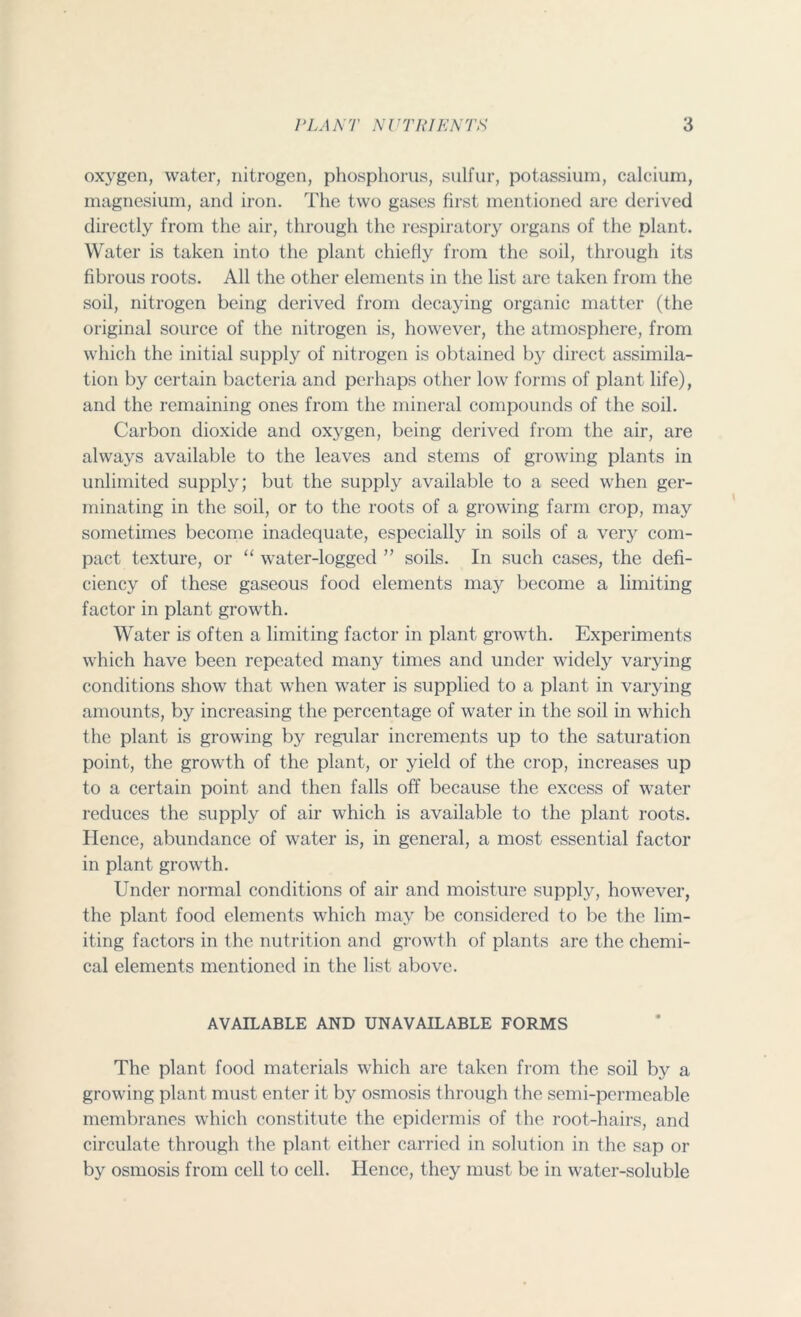oxygen, water, nitrogen, phosphorus, sulfur, potassium, calcium, magnesium, and iron. The two gases first mentioned are derived directly from the air, through the respiratory organs of the plant. Water is taken into the plant chiefly from the soil, through its fibrous roots. All the other elements in the list are taken from the soil, nitrogen being derived from decaying organic matter (the original source of the nitrogen is, however, the atmosphere, from which the initial supply of nitrogen is obtained by direct assimila- tion by certain bacteria and perhaps other low forms of plant life), and the remaining ones from the mineral compounds of the soil. Carbon dioxide and oxygen, being derived from the air, are always available to the leaves and stems of growing plants in unlimited supply; but the supply available to a seed when ger- minating in the soil, or to the roots of a growing farm crop, may sometimes become inadequate, especially in soils of a very com- pact texture, or “ water-logged ” soils. In such cases, the defi- ciency of these gaseous food elements may become a limiting factor in plant growth. Water is often a limiting factor in plant growth. Experiments which have been repeated many times and under widely varying conditions show that when water is supplied to a plant in varying amounts, by increasing the percentage of water in the soil in which the plant is growing by regular increments up to the saturation point, the growth of the plant, or yield of the crop, increases up to a certain point and then falls off because the excess of water reduces the supply of air which is available to the plant roots. Hence, abundance of water is, in general, a most essential factor in plant growth. Under normal conditions of air and moisture supply, however, the plant food elements which may be considered to be the lim- iting factors in the nutrition and growth of plants are the chemi- cal elements mentioned in the list above. AVAILABLE AND UNAVAILABLE FORMS The plant food materials which are taken from the soil by a growing plant must enter it by osmosis through the semi-permeable membranes which constitute the epidermis of the root-hairs, and circulate through the plant either carried in solution in the sap or by osmosis from cell to cell. Hence, they must be in water-soluble