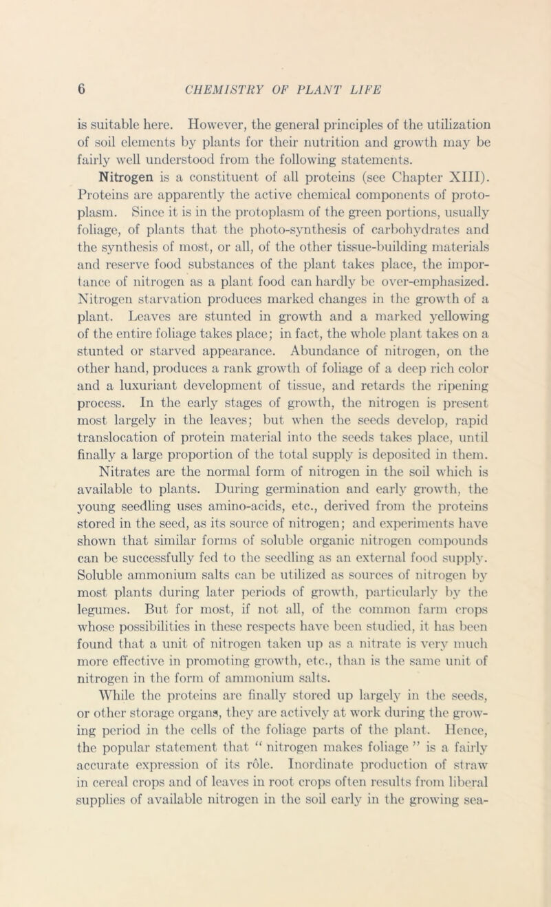 is suitable here. However, the general principles of the utilization of soil elements by plants for their nutrition and growth may be fairly well understood from the following statements. Nitrogen is a constituent of all proteins (see Chapter XIII). Proteins are apparently the active chemical components of proto- plasm. Since it is in the protoplasm of the green portions, usually foliage, of plants that the photo-synthesis of carbohydrates and the synthesis of most, or all, of the other tissue-building materials and reserve food substances of the plant takes place, the impor- tance of nitrogen as a plant food can hardly be over-emphasized. Nitrogen starvation produces marked changes in the growth of a plant. Leaves are stunted in growth and a marked yellowing of the entire foliage takes place; in fact, the whole plant takes on a stunted or starved appearance. Abundance of nitrogen, on the other hand, produces a rank growth of foliage of a deep rich color and a luxuriant development of tissue, and retards the ripening process. In the early stages of growth, the nitrogen is present most largely in the leaves; but when the seeds develop, rapid translocation of protein material into the seeds takes place, until finally a large proportion of the total supply is deposited in them. Nitrates are the normal form of nitrogen in the soil which is available to plants. During germination and early growth, the young seedling uses amino-acids, etc., derived from the proteins stored in the seed, as its source of nitrogen; and experiments have shown that similar forms of soluble organic nitrogen compounds can be successfully fed to the seedling as an external food supply. Soluble ammonium salts can be utilized as sources of nitrogen by most plants during later periods of growth, particularly by the legumes. But for most, if not all, of the common farm crops whose possibilities in these respects have been studied, it has been found that a unit of nitrogen taken up as a nitrate is very much more effective in promoting growth, etc., than is the same unit of nitrogen in the form of ammonium salts. While the proteins are finally stored up largely in the seeds, or other storage organs, they arc actively at work during the grow- ing period in the cells of the foliage parts of the plant. Hence, the popular statement that “ nitrogen makes foliage ” is a fairly accurate expression of its role. Inordinate production of straw in cereal crops and of leaves in root crops often results from liberal supplies of available nitrogen in the soil early in the growing sea-