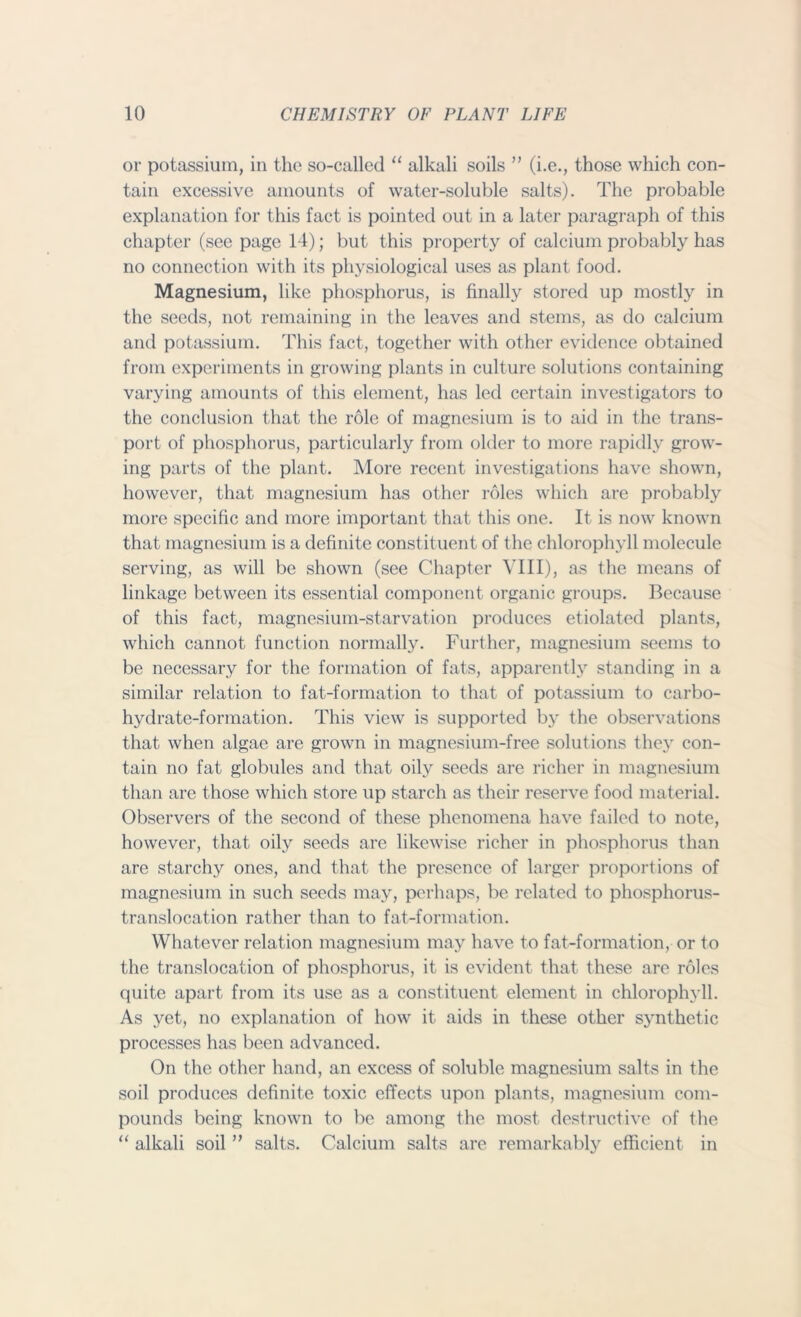 or potassium, in the so-called “ alkali soils ” (i.e., those which con- tain excessive amounts of water-soluble salts). The probable explanation for this fact is pointed out in a later paragraph of this chapter (see page 14); but this property of calcium probably has no connection with its physiological uses as plant food. Magnesium, like phosphorus, is finally stored up mostly in the seeds, not remaining in the leaves and stems, as do calcium and potassium. This fact, together with other evidence obtained from experiments in growing plants in culture solutions containing varying amounts of this element, has led certain investigators to the conclusion that the role of magnesium is to aid in the trans- port of phosphorus, particularly from older to more rapidly grow- ing parts of the plant. More recent investigations have shown, however, that magnesium has other roles which are probably more specific and more important that this one. It is now known that magnesium is a definite constituent of the chlorophyll molecule serving, as will be shown (see Chapter VIII), as the means of linkage between its essential component organic groups. Because of this fact, magnesium-starvation produces etiolated plants, which cannot function normally. Further, magnesium seems to be necessary for the formation of fats, apparently standing in a similar relation to fat-formation to that of potassium to carbo- hydrate-formation. This view is supported by the observations that when algae are grown in magnesium-free solutions they con- tain no fat globules and that oily seeds are richer in magnesium than are those which store up starch as their reserve food material. Observers of the second of these phenomena have failed to note, however, that oily seeds are likewise richer in phosphorus than are starchy ones, and that the presence of larger proportions of magnesium in such seeds may, perhaps, be related to phosphorus- translocation rather than to fat-formation. Whatever relation magnesium may have to fat-formation, or to the translocation of phosphorus, it is evident that these are roles quite apart from its use as a constituent element in chlorophyll. As yet, no explanation of how it aids in these other synthetic processes has been advanced. On the other hand, an excess of soluble magnesium salts in the soil produces definite toxic effects upon plants, magnesium com- pounds being known to be among the most destructive of the “ alkali soil ” salts. Calcium salts are remarkably efficient in