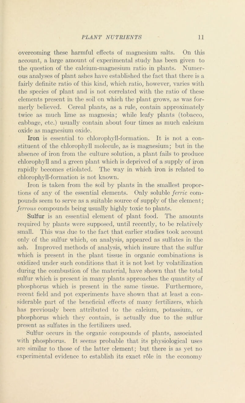 overcoming these harmful effects of magnesium salts. On this account, a large amount of experimental study has been given to the question of the calcium-magnesium ratio in plants. Numer- ous analyses of plant ashes have established the fact that there is a fairly definite ratio of this kind, which ratio, however, varies with the species of plant and is not correlated with the ratio of these elements present in the soil on which the plant grows, as was for- merly believed. Cereal plants, as a rule, contain approximately twice as much lime as magnesia; while leafy plants (tobacco, cabbage, etc.) usually contain about four times as much calcium oxide as magnesium oxide. Iron is essential to chlorophyll-formation. It is not a con- stituent of the chlorophyll molecule, as is magnesium; but in the absence of iron from the culture solution, a plant fails to produce chlorophyll and a green plant which is deprived of a supply of iron rapidly becomes etiolated. The way in which iron is related to chlorophyll-formation is not known. Iron is taken from the soil by plants in the smallest propor- tions of any of the essential elements. Only soluble ferric com- pounds seem to serve as a suitable source of supply of the element; ferrous compounds being usually highly toxic to plants. Sulfur is an essential element of plant food. The amounts required by plants were supposed, until recently, to be relatively small. This was due to the fact that earlier studies took account only of the sulfur which, on analysis, appeared as sulfates in the ash. Improved methods of analysis, which insure that the sulfur which is present in the plant tissue in organic combinations is oxidized under such conditions that it is not lost by volatilization during the combustion of the material, have shown that the total sulfur which is present in many plants approaches the quantity of phosphorus which is present in the same tissue. Furthermore, recent field and pot experiments have shown that at least a con- siderable part of the beneficial effects of many fertilizers, which has previously been attributed to the calcium, potassium, or phosphorus which they contain, is actually due to the sulfur present as sulfates in the fertilizers used. Sulfur occurs in the organic compounds of plants, associated with phosphorus. It seems probable that its physiological uses are similar to those of the latter element; but there is as yet no experimental evidence to establish its exact role in the economy