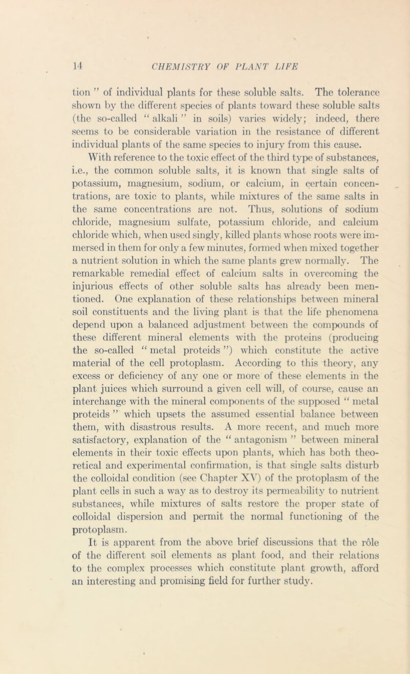 tion ” of individual plants for these soluble salts. The tolerance shown by the different species of plants toward these soluble salts (the so-called “ alkali ” in soils) varies widely; indeed, there seems to be considerable variation in the resistance of different individual plants of the same species to injury from this cause. With reference to the toxic effect of the third type of substances, i.e., the common soluble salts, it is known that single salts of potassium, magnesium, sodium, or calcium, in certain concen- trations, are toxic to plants, while mixtures of the same salts in the same concentrations are not. Thus, solutions of sodium chloride, magnesium sulfate, potassium chloride, and calcium chloride which, when used singly, killed plants whose roots were im- mersed in them for only a few minutes, formed when mixed together a nutrient solution in which the same plants grew normally. The remarkable remedial effect of calcium salts in overcoming the injurious effects of other soluble salts has already been men- tioned. One explanation of these relationships between mineral soil constituents and the living plant is that the life phenomena depend upon a balanced adjustment between the compounds of these different mineral elements with the proteins (producing the so-called “ metal proteids ”) which constitute the active material of the cell protoplasm. According to this theory, any excess or deficiency of any one or more of these elements in the plant juices which surround a given cell will, of course, cause an interchange with the mineral components of the supposed “ metal proteids ” which upsets the assumed essential balance between them, with disastrous results. A more recent, and much more satisfactory, explanation of the “ antagonism ” between mineral elements in their toxic effects upon plants, which has both theo- retical and experimental confirmation, is that single salts disturb the colloidal condition (see Chapter XV) of the protoplasm of the plant cells in such a way as to destroy its permeability to nutrient substances, while mixtures of salts restore the proper state of colloidal dispersion and permit the normal functioning of the protoplasm. It is apparent from the above brief discussions that the role of the different soil elements as plant food, and their relations to the complex processes which constitute plant growth, afford an interesting and promising field for further study.