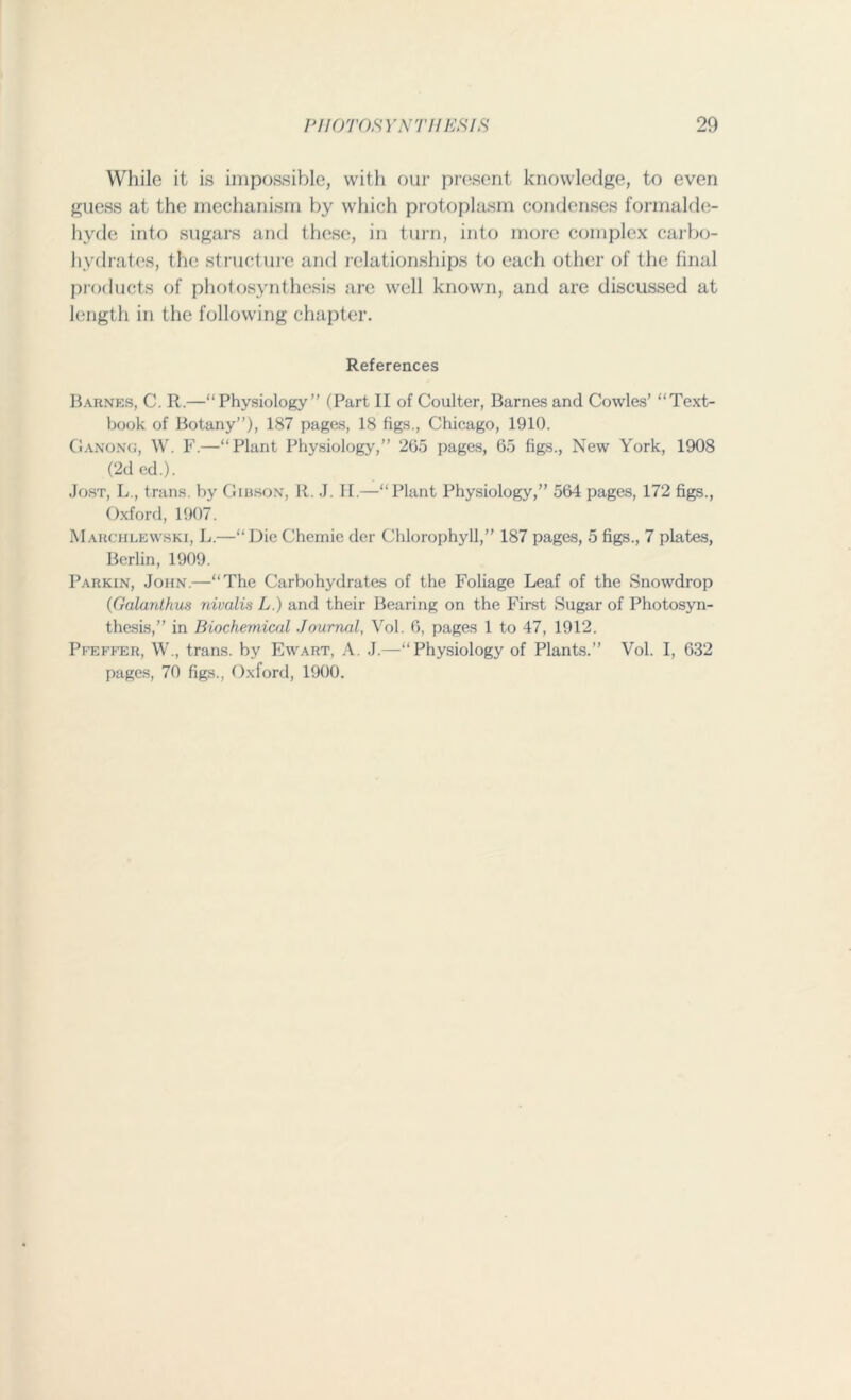 While it is impossible, with our present knowledge, to even guess at the mechanism by which protoplasm condenses formalde- hyde into sugars and these, in turn, into more complex carbo- hydrates, the structure and relationships to each other of the final products of photosynthesis are well known, and are discussed at length in the following chapter. References Barnes, C. R.—“ Physiology” (Part II of Coulter, Barnes and Cowles’ “Text- book of Botany”), 187 pages, 18 figs., Chicago, 1910. Ganong, W. F.—“Plant Physiology,” 265 pages, 65 figs., New York, 1908 (2d cd.). Jost, L., trans. by Gibson, R. J. II.—“Plant Physiology,” 564 pages, 172 figs., Oxford, 1907. Marchlewski, L.—“Die Chemic der Chlorophyll,” 187 pages, 5 figs., 7 plates, Berlin, 1909. Parkin, John.—“The Carbohydrates of the Foliage Leaf of the Snowdrop (Galanthus nivalis L.) and their Bearing on the First Sugar of Photosyn- thesis,” in Biochemical Journal, Vol. 6, pages 1 to 47, 1912. Pfeffer, W., trans. by Ewart, A. J.—“Physiology of Plants.” Vol. I, 632 pages, 70 figs., Oxford, 1900.