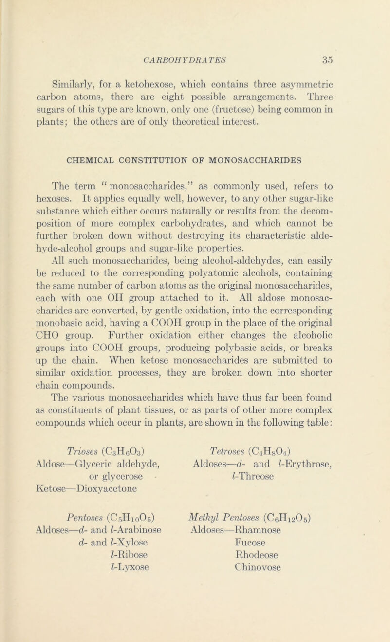 Similarly, for a ketohexose, which contains three asymmetric carbon atoms, there are eight possible arrangements. Three sugars of this type are known, only one (fructose) being common in plants; the others are of only theoretical interest. CHEMICAL CONSTITUTION OF MONOSACCHARIDES The term “ monosaccharides,” as commonly used, refers to hexoses. It applies equally well, however, to any other sugar-like substance which either occurs naturally or results from the decom- position of more complex carbohydrates, and which cannot be further broken down without destroying its characteristic alde- hyde-alcohol groups and sugar-like properties. All such monosaccharides, being alcohol-aldehydes, can easily be reduced to the corresponding polyatomic alcohols, containing the same number of carbon atoms as the original monosaccharides, each with one OH group attached to it. All aldose monosac- charides are converted, by gentle oxidation, into the corresponding monobasic acid, having a COOH group in the place of the original CHO group. Further oxidation either changes the alcoholic groups into COOH groups, producing polybasic acids, or breaks up the chain. When ketose monosaccharides are submitted to similar oxidation processes, they are broken down into shorter chain compounds. The various monosaccharides which have thus far been found as constituents of plant tissues, or as parts of other more complex compounds which occur in plants, are shown in the following table: Trioses (C3H6O3) Aldose—Glyceric aldehyde, or glycerose Ketose—Dioxyacetone Tetroses (C-iHsO-i) Aldoses—d- and Z-Erythrose, Z-Threose Pentoses (C5H10O5) Aldoses—d- and Z-Arabinose d- and Z-Xylose Z-Ribose Z-Lyxose Methyl Pentoses (C6H12O5) Aldoses—Rhamnose Fucose Rhodeose Chinovose