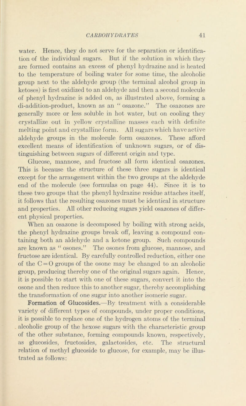water. Hence, they do not serve for the separation or identifica- tion of the individual sugars. But if the solution in which they are formed contains an excess of phenyl hydrazine and is heated to the temperature of boiling water for some time, the alcoholic group next to the aldehyde group (the terminal alcohol group in ketoses) is first oxidized to an aldehyde and then a second molecule of phenyl hydrazine is added on, as illustrated above, forming a di-addition-product, known as an “ osazone.” The osazones are generally more or less soluble in hot water, but on cooling they crystallize out in yellow crystalline masses each with definite melting point and crystalline form. All sugars which have active aldehyde groups in the molecule form osazones. These afford excellent means of identification of unknown sugars, or of dis- tinguishing between sugars of different origin and type. Glucose, mannose, and fructose all form identical osazones. This is because the structure of these three sugars is identical except for the arrangement within the two groups at the aldehyde end of the molecule (see formulas on page 44). Since it is to these two groups that the phenyl hydrazine residue attaches itself, it follows that the resulting osazones must be identical in structure and properties. All other reducing sugars yield osazones of differ- ent physical properties. When an osazone is decomposed by boiling with strong acids, the phenyl hydrazine groups break off, leaving a compound con- taining both an aldehyde and a ketone group. Such compounds are known as “ osones.” The osones from glucose, mannose, and fructose are identical. By carefully controlled reduction, either one of the C = O groups of the osone may be changed to an alcoholic group, producing thereby one of the original sugars again. Hence, it is possible to start with one of these sugars, convert it into the osone and then reduce this to another sugar, thereby accomplishing the transformation of one sugar into another isomeric sugar. Formation of Glucosides.—By treatment with a considerable variety of different types of compounds, under proper conditions, it is possible to replace one of the hydrogen atoms of the terminal alcoholic group of the hexose sugars with the characteristic group of the other substance, forming compounds known, respectively, as glucosides, fructosides, galactosides, etc. The structural relation of methyl glucoside to glucose, for example, majr be illus- trated as follows:
