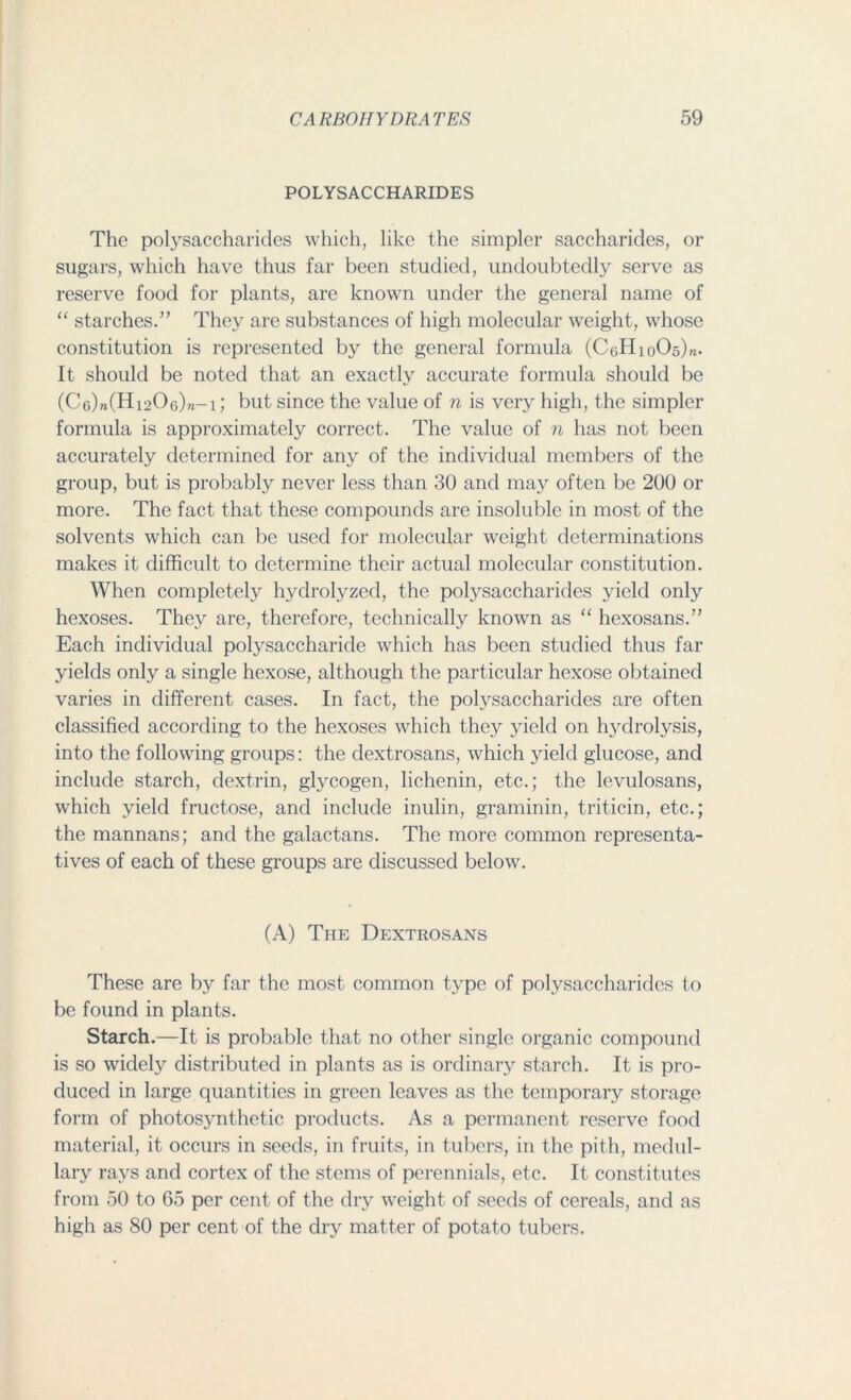 POLYSACCHARIDES The polysaccharides which, like the simpler saccharides, or sugars, which have thus far been studied, undoubtedly serve as reserve food for plants, are known under the general name of “ starches.” They are substances of high molecular weight, whose constitution is represented by the general formula (CeHioOs)^. It should be noted that an exactly accurate formula should be (C6)»(Hi206)»-i; but since the value of n is very high, the simpler formula is approximately correct. The value of n has not been accurately determined for any of the individual members of the group, but is probably never less than 30 and may often be 200 or more. The fact that these compounds are insoluble in most of the solvents which can be used for molecular weight determinations makes it difficult to determine their actual molecular constitution. When completely hydrolyzed, the polysaccharides yield only hexoses. They are, therefore, technically known as “ hexosans.” Each individual polysaccharide which has been studied thus far yields only a single hexose, although the particular hexose obtained varies in different cases. In fact, the polysaccharides are often classified according to the hexoses which they yield on hydrolysis, into the following groups: the dextrosans, which yield glucose, and include starch, dextrin, glycogen, lichenin, etc.; the levulosans, which yield fructose, and include inulin, graminin, triticin, etc.; the mannans; and the galactans. The more common representa- tives of each of these groups are discussed below. (A) The Dextrosans These are by far the most common type of polysaccharides to be found in plants. Starch.—It is probable that no other single organic compound is so widely distributed in plants as is ordinary starch. It is pro- duced in large quantities in green leaves as the temporary storage form of photosynthetic products. As a permanent reserve food material, it occurs in seeds, in fruits, in tubers, in the pith, medul- lary rays and cortex of the stems of perennials, etc. It constitutes from 50 to 65 per cent of the dry weight of seeds of cereals, and as high as 80 per cent of the dry matter of potato tubers.