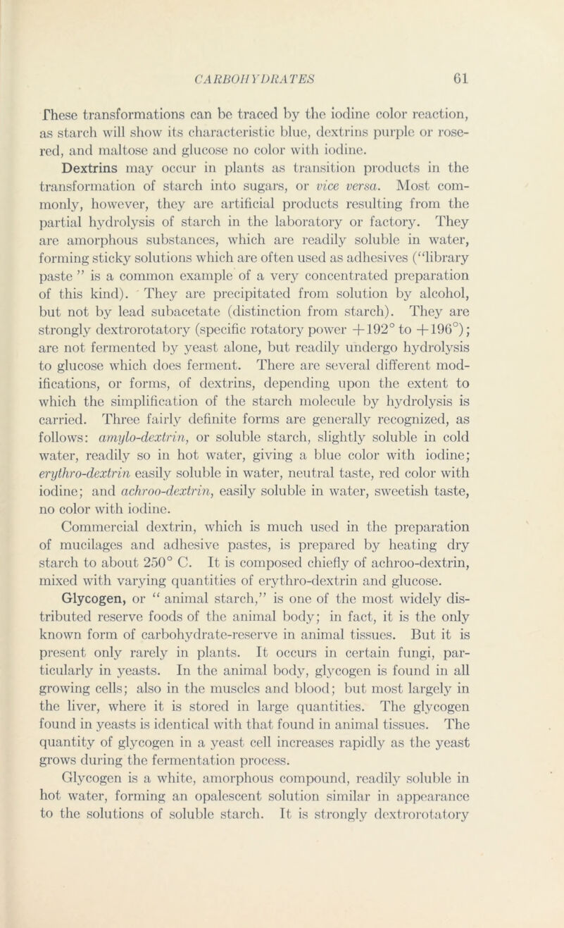 These transformations can be traced by the iodine color reaction, as starch will show its characteristic blue, dextrins purple or rose- red, and maltose and glucose no color with iodine. Dextrins may occur in plants as transition products in the transformation of starch into sugars, or vice versa. Most com- monly, however, they are artificial products resulting from the partial hydrolysis of starch in the laboratory or factory. They are amorphous substances, which are readily soluble in water, forming sticky solutions which are often used as adhesives (“library paste ” is a common example of a very concentrated preparation of this kind). They are precipitated from solution by alcohol, but not by lead subacetate (distinction from starch). They are strongly dextrorotatory (specific rotatory power +192° to +196°); are not fermented by yeast alone, but readily undergo hydrolysis to glucose which does ferment. There are several different mod- ifications, or forms, of dextrins, depending upon the extent to which the simplification of the starch molecule by hydrolysis is carried. Three fairly definite forms are generally recognized, as follows: amylo-dextrin, or soluble starch, slightly soluble in cold water, readily so in hot water, giving a blue color with iodine; erythro-dextrin easily soluble in water, neutral taste, red color with iodine; and achroo-dextrin, easily soluble in water, sweetish taste, no color with iodine. Commercial dextrin, which is much used in the preparation of mucilages and adhesive pastes, is prepared by heating dry starch to about 250° C. It is composed chiefly of achroo-dextrin, mixed with varying quantities of erythro-dextrin and glucose. Glycogen, or “ animal starch,” is one of the most widely dis- tributed reserve foods of the animal body; in fact, it is the only known form of carbohydrate-reserve in animal tissues. But it is present only rarely in plants. It occurs in certain fungi, par- ticularly in yeasts. In the animal body, glycogen is found in all growing cells; also in the muscles and blood; but most largely in the liver, where it is stored in large quantities. The glycogen found in yeasts is identical with that found in animal tissues. The quantity of glycogen in a yeast cell increases rapidly as the yeast grows during the fermentation process. Glycogen is a white, amorphous compound, readily soluble in hot water, forming an opalescent solution similar in appearance to the solutions of soluble starch. It is strongly dextrorotatory