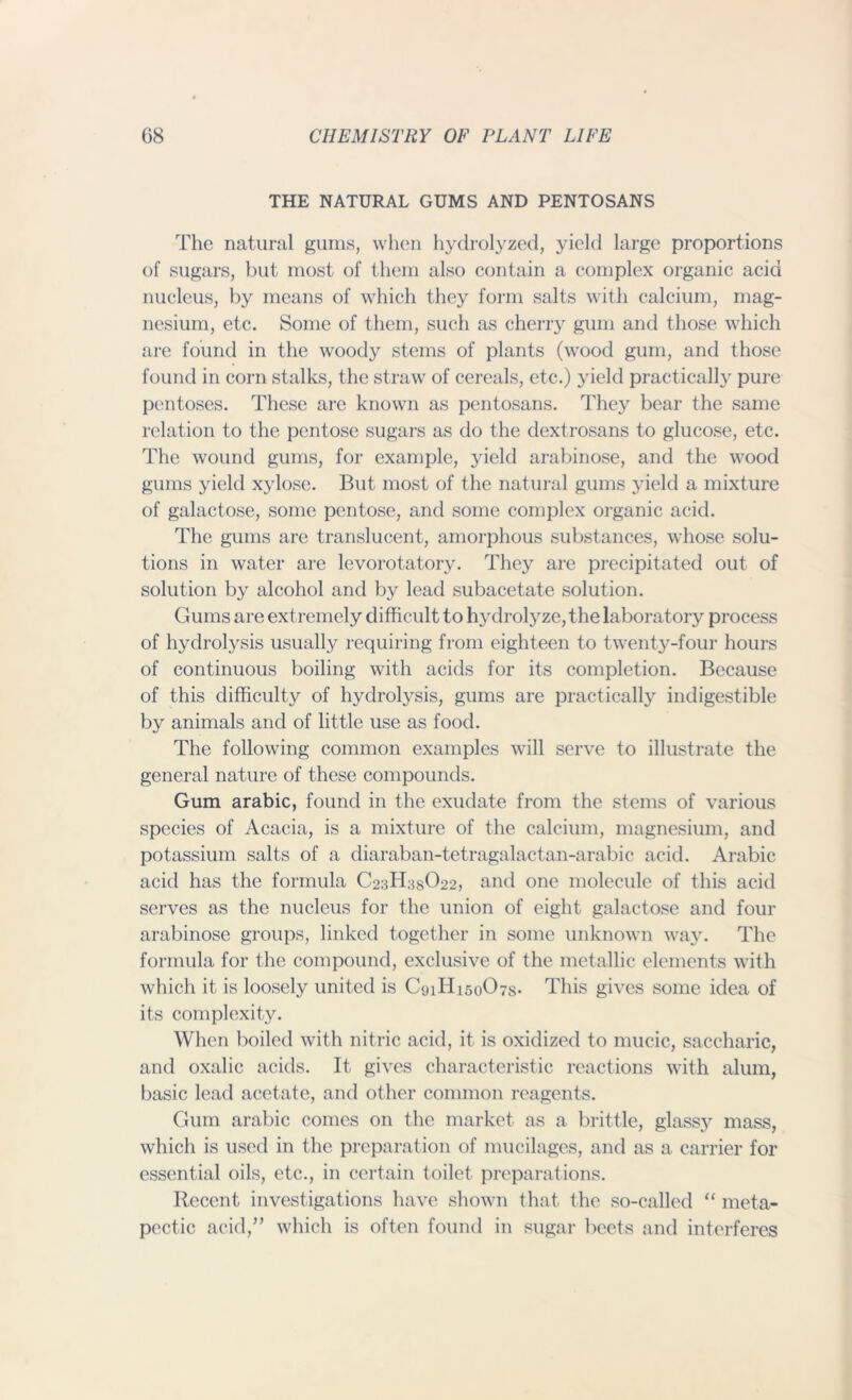 THE NATURAL GUMS AND PENTOSANS The natural gums, when hydrolyzed, yield large proportions of sugars, but most of them also contain a complex organic acid nucleus, by means of which they form salts with calcium, mag- nesium, etc. Some of them, such as cherry gum and those which are found in the woody stems of plants (wood gum, and those found in corn stalks, the straw of cereals, etc.) yield practical!}' pure pentoses. These are known as pentosans. They bear the same relation to the pentose sugars as do the dextrosans to glucose, etc. The wound gums, for example, yield arabinose, and the wood gums yield xylose. But most of the natural gums yield a mixture of galactose, some pentose, and some complex organic acid. The gums are translucent, amorphous substances, whose solu- tions in water are levorotatory. They are precipitated out of solution by alcohol and by lead subacetate solution. Gums are extremely difficult to hydrolyze, the laboratory process of hydrolysis usually requiring from eighteen to twenty-four hours of continuous boiling with acids for its completion. Because of this difficulty of hydrolysis, gums are practically indigestible by animals and of little use as food. The following common examples will serve to illustrate the general nature of these compounds. Gum arabic, found in the exudate from the stems of various species of Acacia, is a mixture of the calcium, magnesium, and potassium salts of a diaraban-tetragalactan-arabic acid. Arabic acid has the formula C23H3SO22, and one molecule of this acid serves as the nucleus for the union of eight galactose and four arabinose groups, linked together in some unknown way. The formula for the compound, exclusive of the metallic elements with which it is loosely united is C91H150O7S. This gives some idea of its complexity. When boiled with nitric acid, it is oxidized to mucic, saccharic, and oxalic acids. It gives characteristic reactions with alum, basic lead acetate, and other common reagents. Gum arabic comes on the market as a brittle, glassy mass, which is used in the preparation of mucilages, and as a carrier for essential oils, etc., in certain toilet preparations. Recent investigations have shown that the so-called “ meta- pectic acid,” which is often found in sugar beets and interferes