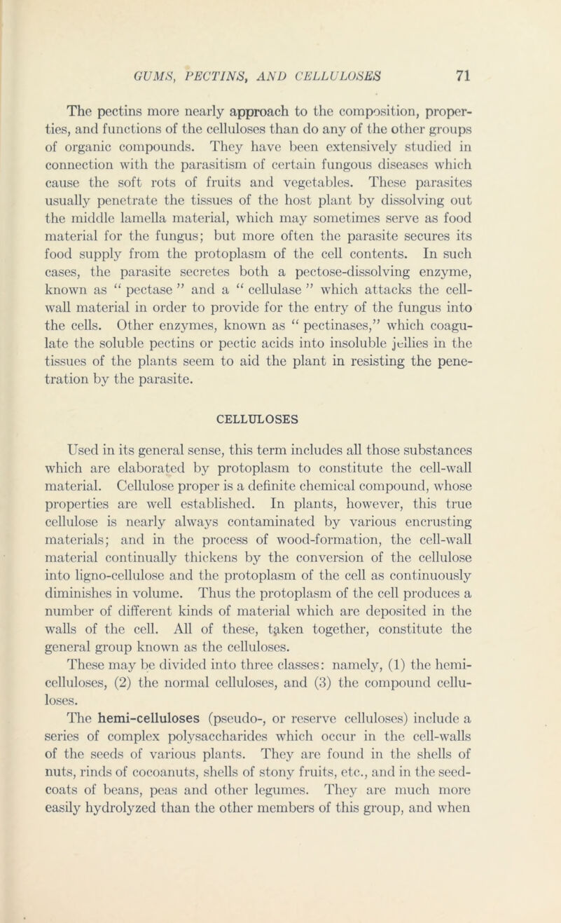 The pectins more nearly approach to the composition, proper- ties, and functions of the celluloses than do any of the other groups of organic compounds. They have been extensively studied in connection with the parasitism of certain fungous diseases which cause the soft rots of fruits and vegetables. These parasites usually penetrate the tissues of the host plant by dissolving out the middle lamella material, which may sometimes serve as food material for the fungus; but more often the parasite secures its food supply from the protoplasm of the cell contents. In such cases, the parasite secretes both a pectose-dissolving enzyme, known as “ pectase ” and a “ cellulase ” which attacks the cell- wall material in order to provide for the entry of the fungus into the cells. Other enzymes, known as “ pectinases,” which coagu- late the soluble pectins or pectic acids into insoluble jellies in the tissues of the plants seem to aid the plant in resisting the pene- tration by the parasite. CELLULOSES Used in its general sense, this term includes all those substances which are elaborated by protoplasm to constitute the cell-wall material. Cellulose proper is a definite chemical compound, whose properties are well established. In plants, however, this true cellulose is nearly always contaminated by various encrusting materials; and in the process of wood-formation, the cell-wall material continually thickens by the conversion of the cellulose into ligno-cellulose and the protoplasm of the cell as continuously diminishes in volume. Thus the protoplasm of the cell produces a number of different kinds of material which are deposited in the walls of the cell. All of these, t^iken together, constitute the general group known as the celluloses. These may be divided into three classes: namely, (1) the hemi- cclluloses, (2) the normal celluloses, and (3) the compound cellu- loses. The hemi-celluloses (pseudo-, or reserve celluloses) include a series of complex polysaccharides which occur in the cell-walls of the seeds of various plants. They are found in the shells of nuts, rinds of cocoanuts, shells of stony fruits, etc,., and in the seed- coats of beans, peas and other legumes. They are much more easily hydrolyzed than the other members of this group, and when