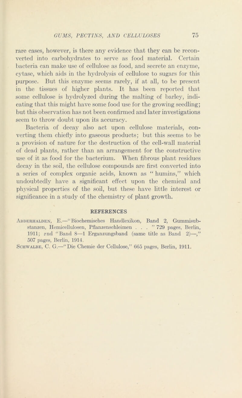 rare cases, however, is there any evidence that they can be recon- verted into carbohydrates to serve as food material. Certain bacteria can make use of cellulose as food, and secrete an enzyme, cytase, which aids in the hydrolysis of cellulose to sugars for this purpose. But this enzyme seems rarely, if at all, to be present in the tissues of higher plants. It has been reported that some cellulose is hydrolyzed during the malting of barley, indi- cating that this might have some food use for the growing seedling; but this observation has not been confirmed and later investigations seem to throw doubt upon its accuracy. Bacteria of decay also act upon cellulose materials, con- verting them chiefly into gaseous products; but this seems to be a provision of nature for the destruction of the cell-wall material of dead plants, rather than an arrangement for the constructive use of it as food for the bacterium. When fibrous plant residues decay in the soil, the cellulose compounds are first converted into a series of complex organic acids, known as “ humins,” which undoubtedly have a significant effect upon the chemical and physical properties of the soil, but these have little interest or significance in a study of the chemistry of plant growth. REFERENCES Abderhalden, E.—“ Biochemisches Handlexikon, Band 2, Gummisub- stanzen, Hemicellulosen, Pflanzenschleimcn ...” 729 pages, Berlin, 1911; and “Band 8—1 Erganzungsband (same title as Band 2)—,” 507 pages, Berlin, 1914. Schwalbe, C. G.—“Die Chemie der Cellulose,” GG5 pages, Berlin, 1911.