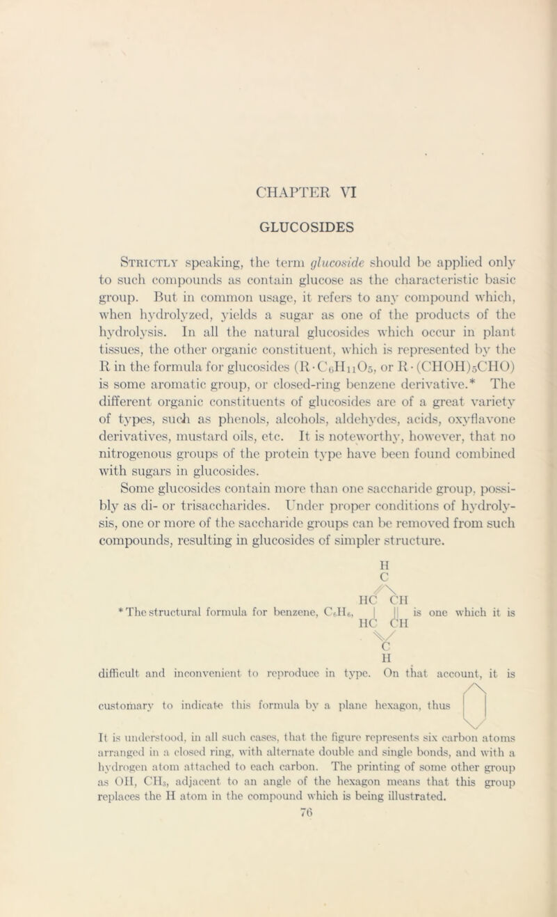 CHAPTER VI GLUCOSIDES Strictly speaking, the term glucoside should be applied only to such compounds as contain glucose as the characteristic basic group. But in common usage, it refers to any compound which, when hydrolyzed, yields a sugar as one of the products of the hydrolysis. In all the natural glucosides which occur in plant tissues, the other organic constituent, which is represented by the R in the formula for glucosides (R -CuIInOs, or R • (CHOH)sCHO) is some aromatic group, or closed-ring benzene derivative.* The different organic constituents of glucosides are of a great variety of types, such as phenols, alcohols, aldehydes, acids, oxyflavone derivatives, mustard oils, etc. It is noteworthy, however, that no nitrogenous groups of the protein type have been found combined with sugars in glucosides. Some glucosides contain more than one saccnaride group, possi- bly as di- or trisaccharides. Under proper conditions of hydroly- sis, one or more of the saccharide groups can be removed from such compounds, resulting in glucosides of simpler structure. H C * The structural formula for benzene, CAR, HC CH I1C OH • \/ C 11 is one which it is difficult and inconvenient to reproduce in type. On that account, it is /\ customary to indicate this formula by a plane hexagon, thus \. It is understood, in all such cases, that the figure represents six carbon atoms arranged in a closed ring, with alternate double and single bonds, and with a hydrogen atom attached to each carbon. The printing of some other group as OH, CH3, adjacent to an angle of the hexagon means that this group replaces the H atom in the compound which is being illustrated.