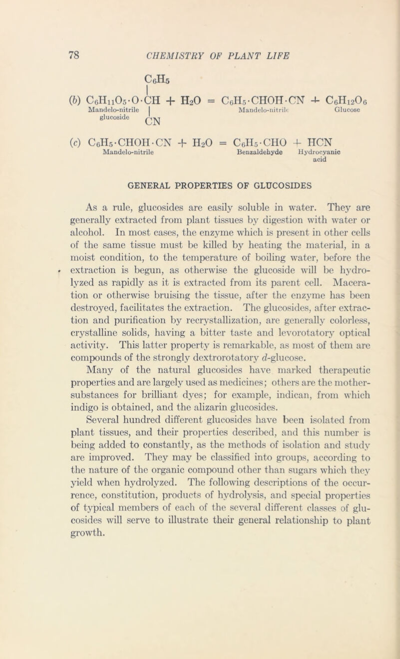 (6) C6Hii05-0-CH + H20 CoHs-CHOH-CN 4- C6Hi206 Mandelo-nitrile glucoside Mandelo-nitrili Glucose glucoside (c) CoHs-CHOH-CN + H20 = CoHs-CHO + HCN Benzaldehyde Hydrocyanic acid Mandelo-nitrile GENERAL PROPERTIES OF GLUCOSIDES As a rule, glucosides are easily soluble in water. They are generally extracted from plant tissues by digestion with water or alcohol. In most cases, the enzyme which is present in other cells of the same tissue must be killed by heating the material, in a moist condition, to the temperature of boiling water, before the extraction is begun, as otherwise the glucoside will be hydro- lyzed as rapidly as it is extracted from its parent cell. Macera- tion or otherwise bruising the tissue, after the enzyme has been destroyed, facilitates the extraction. The glucosides, after extrac- tion and purification by recrystallization, are generally colorless, crystalline solids, having a bitter taste and levorotatory optical activity. This latter property is remarkable, as most of them are compounds of the strongly dextrorotatory d-glucose. Many of the natural glucosides have marked therapeutic properties and are largely used as medicines; others are the mother- substances for brilliant dyes; for example, indican, from which indigo is obtained, and the alizarin glucosides. Several hundred different glucosides have been isolated from plant tissues, and their properties described, and this number is being added to constantly, as the methods of isolation and study are improved. They may be classified into groups, according to the nature of the organic compound other than sugars which they yield when hydrolyzed. The following descriptions of the occur- rence, constitution, products of hydrolysis, and special properties of typical members of each of the several different classes of glu- cosides will serve to illustrate their general relationship to plant growth.