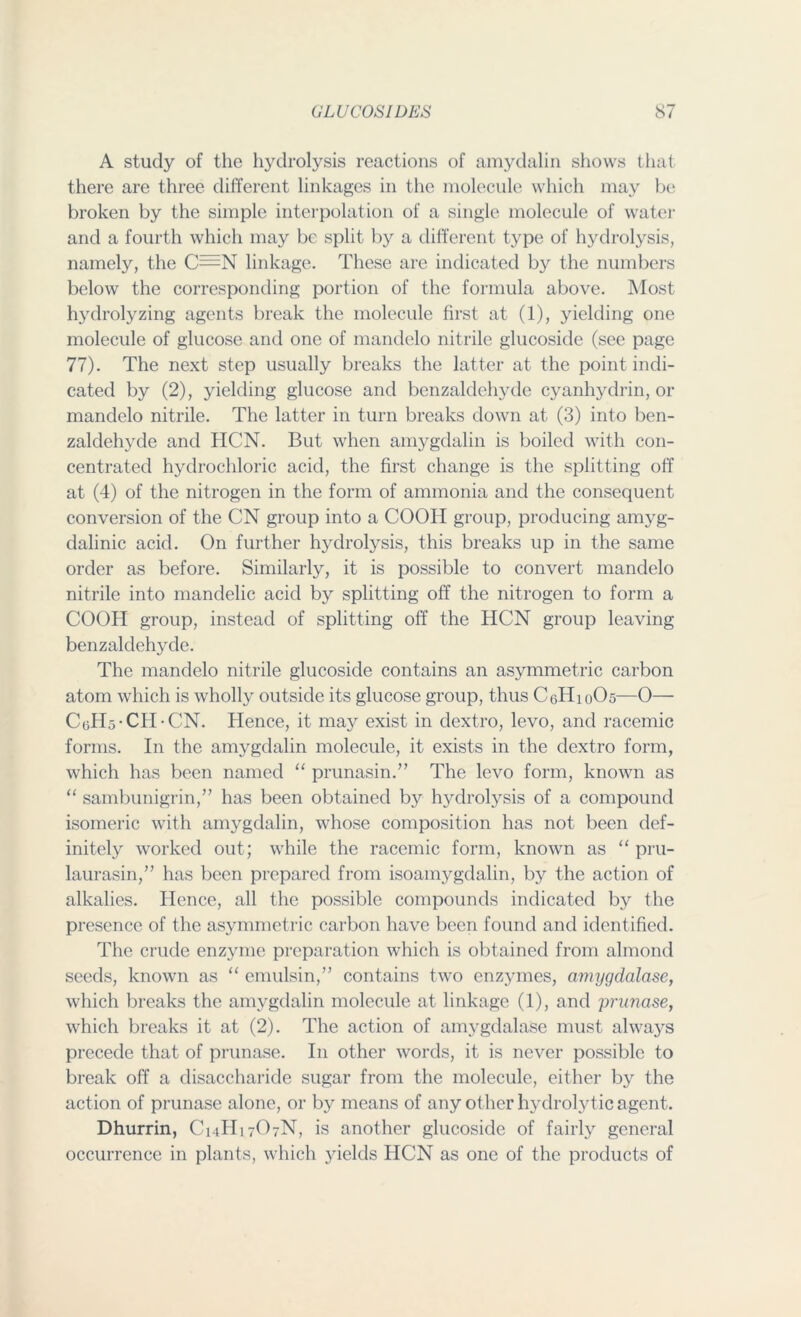 A study of the hydrolysis reactions of amydalin shows that there are three different linkages in the molecule which may be broken by the simple interpolation of a single molecule of water and a fourth which may be split by a different type of hydrolysis, namely, the C=N linkage. These are indicated by the numbers below the corresponding portion of the formula above. Most hydrolyzing agents break the molecule first at (1), yielding one molecule of glucose and one of mandelo nitrile glucoside (see page 77). The next step usually breaks the latter at the point indi- cated by (2), yielding glucose and benzaldehyde cyanhydrin, or mandelo nitrile. The latter in turn breaks down at (3) into ben- zaldehyde and HCN. But when amygdalin is boiled with con- centrated hydrochloric acid, the first change is the splitting off at (4) of the nitrogen in the form of ammonia and the consequent conversion of the CN group into a COOII group, producing amyg- dalinic acid. On further hydrolysis, this breaks up in the same order as before. Similarly, it is possible to convert mandelo nitrile into mandelic acid by splitting off the nitrogen to form a COOH group, instead of splitting off the HCN group leaving benzaldehyde. The mandelo nitrile glucoside contains an asymmetric carbon atom which is wholly outside its glucose group, thus CeHioOs—0— CgH5-CH-CN. Hence, it may exist in dextro, levo, and racemic forms. In the amygdalin molecule, it exists in the dextro form, which has been named “ prunasin.” The levo form, known as “ sambunigrin,” has been obtained b}'- hydrolysis of a compound isomeric with amygdalin, whose composition has not been def- initely worked out; while the racemic form, known as “ pru- laurasin,” has been prepared from isoamygdalin, by the action of alkalies. Hence, all the possible compounds indicated by the presence of the asymmetric carbon have been found and identified. The crude enzyme preparation which is obtained from almond seeds, known as “ emulsin,” contains two enzymes, amygdalase, which breaks the amygdalin molecule at linkage (1), and prunase, which breaks it at (2). The action of amygdalase must always precede that of prunase. In other words, it is never possible to break off a disaccharide sugar from the molecule, either by the action of prunase alone, or by means of any other hydrolytic agent. Dhurrin, C14II17O7N, is another glucoside of fairly general occurrence in plants, which yields HCN as one of the products of