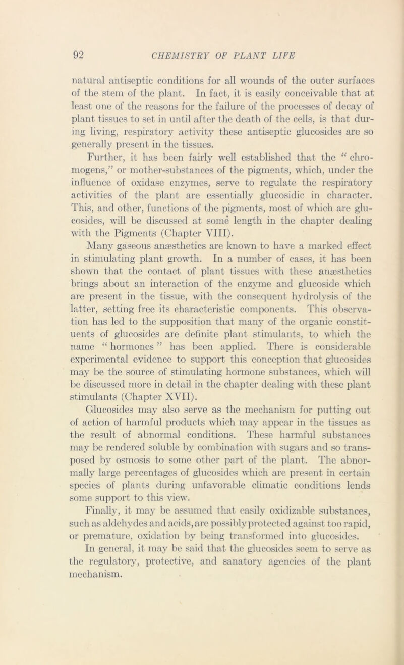 natural antiseptic conditions for all wounds of the outer surfaces of the stem of the plant. In fact, it is easily conceivable that at least one of the reasons for the failure of the processes of decay of plant tissues to set in until after the death of the cells, is that dur- ing living, respiratory activity these antiseptic glucosides are so generally present in the tissues. Further, it has been fairly well established that the “ chro- mogens,M or mother-substances of the pigments, which, under the influence of oxidase enzymes, serve to regulate the respiratory activities of the plant are essentially glucosidic in character. This, and other, functions of the pigments, most of which are glu- cosides, will be discussed at some length in the chapter dealing with the Pigments (Chapter VIII). Many gaseous anaesthetics are known to have a marked effect in stimulating plant growth. In a number of cases, it has been shown that the contact of plant tissues with these anaesthetics brings about an interaction of the enzyme and glucoside which are present in the tissue, with the consequent hydrolysis of the latter, setting free its characteristic components. This observa- tion has led to the supposition that many of the organic constit- uents of glucosides are definite plant stimulants, to which the name “ hormones ” has been applied. There is considerable experimental evidence to support this conception that glucosides may be the source of stimulating hormone substances, which will be discussed more in detail in the chapter dealing with these plant stimulants (Chapter XVII). Glucosides may also serve as the mechanism for putting out of action of harmful products which may appear in the tissues as the result of abnormal conditions. These harmful substances may be rendered soluble by combination with sugars and so trans- posed by osmosis to some other part of the plant. The abnor- mally large percentages of glucosides which are present in certain species of plants during unfavorable climatic conditions lends some support to this view. Finally, it may be assumed that easily oxidizable substances, such as aldehydes and acids,are possiblyprotected against too rapid, or premature, oxidation by being transformed into glucosides. In general, it may be said that the glucosides seem to serve as the regulatory, protective, and sanatory agencies of the plant mechanism.