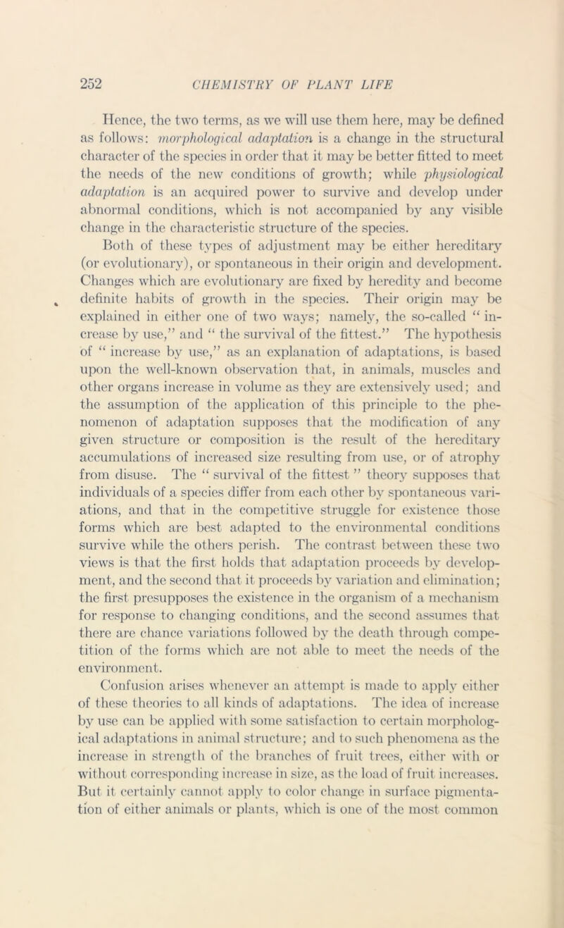 Hence, the two terms, as we will use them here, maj- be defined as follows: morphological adaptation is a change in the structural character of the species in order that it may be better fitted to meet the needs of the new conditions of growth; while physiological adaptation is an acquired power to survive and develop under abnormal conditions, which is not accompanied by any visible change in the characteristic structure of the species. Both of these types of adjustment may be either hereditary (or evolutionary), or spontaneous in their origin and development. Changes which are evolutionary are fixed by heredity and become definite habits of growth in the species. Their origin may be explained in either one of two ways; namely, the so-called “ in- crease by use,” and “ the survival of the fittest.” The hypothesis of “ increase by use,” as an explanation of adaptations, is based upon the well-known observation that, in animals, muscles and other organs increase in volume as they are extensively used; and the assumption of the application of this principle to the phe- nomenon of adaptation supposes that the modification of any given structure or composition is the result of the hereditary accumulations of increased size resulting from use, or of atrophy from disuse. The “ survival of the fittest ” theory supposes that individuals of a species differ from each other by spontaneous vari- ations, and that in the competitive struggle for existence those forms which are best adapted to the environmental conditions survive while the others perish. The contrast between these two views is that the first holds that adaptation proceeds by develop- ment, and the second that it proceeds by variation and elimination; the first presupposes the existence in the organism of a mechanism for response to changing conditions, and the second assumes that there are chance variations followed by the death through compe- tition of the forms which are not able to meet the needs of the environment. Confusion arises whenever an attempt is made to apply either of these theories to all kinds of adaptations. The idea of increase by use can be applied with some satisfaction to certain morpholog- ical adaptations in animal structure; and to such phenomena as the increase in strength of the branches of fruit trees, either with or without corresponding increase in size, as the load of fruit increases. But it certainly cannot apply to color change in surface pigmenta- tion of either animals or plants, which is one of the most common