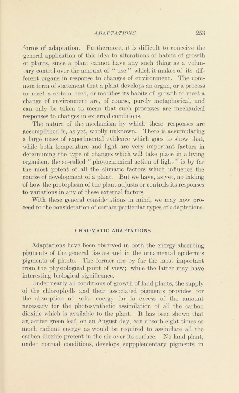 forms of adaptation. Furthermore, it is difficult to conceive the general application of this idea to alterations of habits of growth of plants, since a plant cannot have any such thing as a volun- tary control over the amount of “ use ” which it makes of its dif- ferent organs in response to changes of environment. The com- mon form of statement that a plant develops an organ, or a process to meet a certain need, or modifies its habits of growth to meet a change of environment are, of course, purely metaphorical, and can only be taken to mean that such processes are mechanical responses to changes in external conditions. The nature of the mechanism by which these responses are accomplished is, as yet, wholly unknown. There is accumulating a large mass of experimental evidence which goes to show that, while both temperature and light are very important factors in determining the type of changes which will take place in a living organism, the so-called “ photochemical action of light ” is by far the most potent of all the climatic factors which influence the course of development of a plant. But we have, as yet, no inkling of how the protoplasm of the plant adjusts or controls its responses to variations in any of these external factors. With these general conside~_Tions in mind, we may now pro- ceed to the consideration of certain particular types of adaptations. CHROMATIC ADAPTATIONS Adaptations have been observed in both the energy-absorbing pigments of the general tissues and in the ornamental epidermis pigments of plants. The former are by far the most important from the physiological point of view; while the latter may have interesting biological significance. Under nearly all conditions of growth of land plants, the supply of the chlorophylls and their associated pigments provides for the absorption of solar energy far in excess of the amount necessary for the photosynthetic assimilation of all the carbon dioxide which is available to the plant. It .has been shown that an. active green leaf, on an August day, can absorb eight times as much radiant energy as would be required to assimilate all the carbon dioxide present in the air over its surface. No land plant, under normal conditions, develops suppplementary pigments in