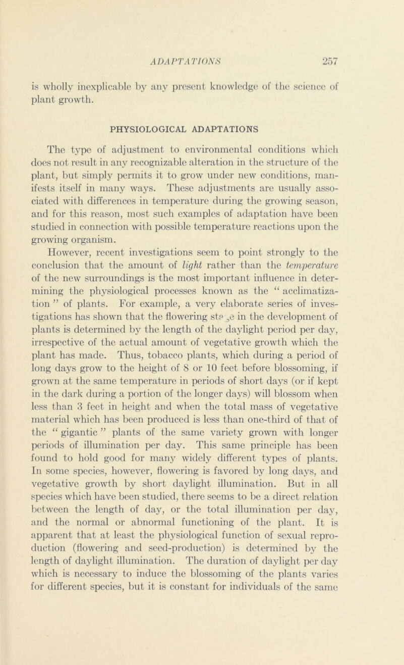 is wholly inexplicable by any present knowledge of the science of plant growth. PHYSIOLOGICAL ADAPTATIONS The type of adjustment to environmental conditions which does not result in any recognizable alteration in the structure of the plant, but simply permits it to grow under new conditions, man- ifests itself in many ways. These adjustments are usually asso- ciated with differences in temperature during the growing season, and for this reason, most such examples of adaptation have been studied in connection with possible temperature reactions upon the growing organism. However, recent investigations seem to point strongly to the conclusion that the amount of light rather than the temperature of the new surroundings is the most important influence in deter- mining the physiological processes known as the “ acclimatiza- tion ” of plants. For example, a very elaborate series of inves- tigations has shown that the flowering st? in the development of plants is determined by the length of the daylight period per day, irrespective of the actual amount of vegetative growth which the plant has made. Thus, tobacco plants, which during a period of long days grow to the height of 8 or 10 feet before blossoming, if grown at the same temperature in periods of short days (or if kept in the dark during a portion of the longer days) will blossom when less than 3 feet in height and when the total mass of vegetative material which has been produced is less than one-third of that of the “ gigantic ” plants of the same variety grown with longer periods of illumination per day. This same principle has been found to hold good for many widely different types of plants. In some species, however, flowering is favored by long days, and vegetative growth by short daylight illumination. But in all species which have been studied, there seems to be a direct relation between the length of day, or the total illumination per day, and the normal or abnormal functioning of the plant. It is apparent that at least the physiological function of sexual repro- duction (flowering and seed-production) is determined by the length of daylight illumination. The duration of daylight per day which is necessary to induce the blossoming of the plants varies for different species, but it is constant for individuals of the same