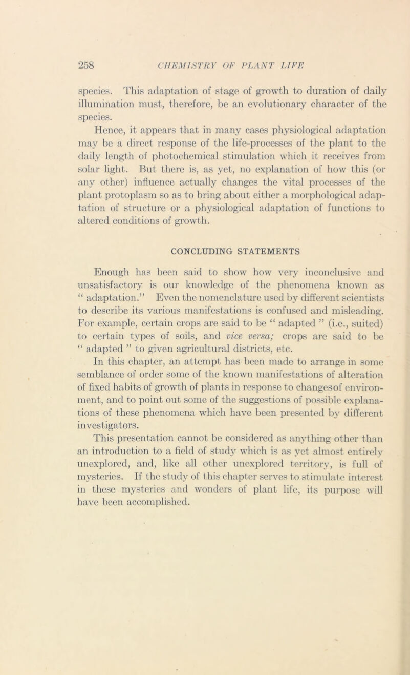 species. This adaptation of stage of growth to duration of daily illumination must, therefore, be an evolutionary character of the species. Hence, it appears that in many cases physiological adaptation may be a direct response of the life-processes of the plant to the daily length of photochemical stimulation which it receives from solar light. But there is, as yet, no explanation of how this (or any other) influence actually changes the vital processes of the plant protoplasm so as to bring about either a morphological adap- tation of structure or a physiological adaptation of functions to altered conditions of growth. CONCLUDING STATEMENTS Enough has been said to show how very inconclusive and unsatisfactory is our knowledge of the phenomena known as “ adaptation.” Even the nomenclature used by different scientists to describe its various manifestations is confused and misleading. For example, certain crops are said to be “ adapted ” (i.e., suited) to certain types of soils, and vice versa; crops are said to be “ adapted ” to given agricultural districts, etc. In this chapter, an attempt has been made to arrange in some semblance of order some of the known manifestations of alteration of fixed habits of growth of plants in response to changesof environ- ment, and to point out some of the suggestions of possible explana- tions of these phenomena which have been presented by different, investigators. This presentation cannot be considered as anything other than an introduction to a field of study which is as yet almost entirely unexplored, and, like all other unexplored territory, is full of mysteries. If the study of this chapter serves to stimulate interest in these mysteries and wonders of plant life, its purpose will have been accomplished.