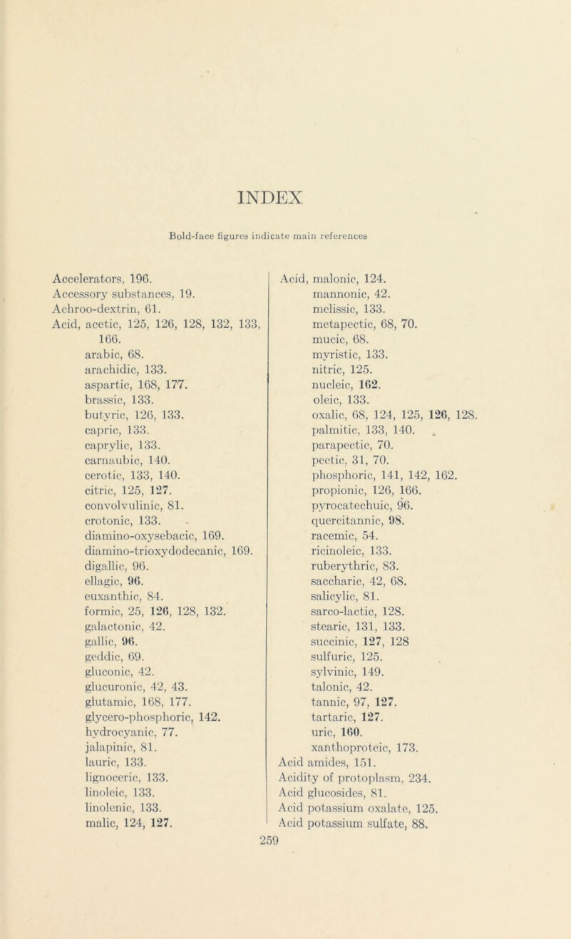 INDEX Bold-face figures indicate main references Accelerators, 196. Accessory substances, 19. Achroo-dextrin, 61. Acid, acetic, 125, 126, 128, 132, 133, 166. arabic, 68. arachidic, 133. aspartic, 168, 177. brassic, 133. butyric, 126, 133. capric, 133. caprylic, 133. carnaubic, 140. cerotic, 133, 140. citric, 125, 127. convolvulinic, 81. cro tonic, 133. diamino-oxysebacic, 169. diamino-trioxydodecanic, 169. digallic, 96. ellagic, 9(5. euxanthic, 84. formic, 25, 126, 128, 132. galactonic, 42. gallic, 9(5. geddic, 69. gluconic, 42. glucuronic, 42, 43. glutamic, 168, 177. glycero-pliosphoric, 142. hydrocyanic, 77. jalapinic, 81. laurio, 133. lignoceric, 133. linoleic, 133. linolenic, 133. malic, 124, 127. Acid, malonic, 124. mannonic, 42. melissic, 133. metapectic, 68, 70. mucic, 68. mvristic, 133. nitric, 125. nucleic, 162. oleic, 133. oxalic, 68, 124, 125, 126, 128. palmitic, 133, 140. parapectic, 70, pectic, 31, 70. phosphoric, 141, 142, 162. propionic, 126, 166. pyrocatechuic, 96. quercitannic, 98. racemic, 54. ricinoleic, 133. ruberythric, 83. saccharic, 42, 68. salicylic, 81. sarco-lactic, 128. stearic, 131, 133. succinic, 127, 128 sulfuric, 125. sylvinic, 149. talonic, 42. tannic, 97, 127. tartaric, 127. uric, 1(50. xanthoproteic, 173. Acid amides, 151. Acidity of protoplasm, 234. Acid glucosides, 81. Acid potassium oxalate, 125. Acid potassium sulfate, 88.