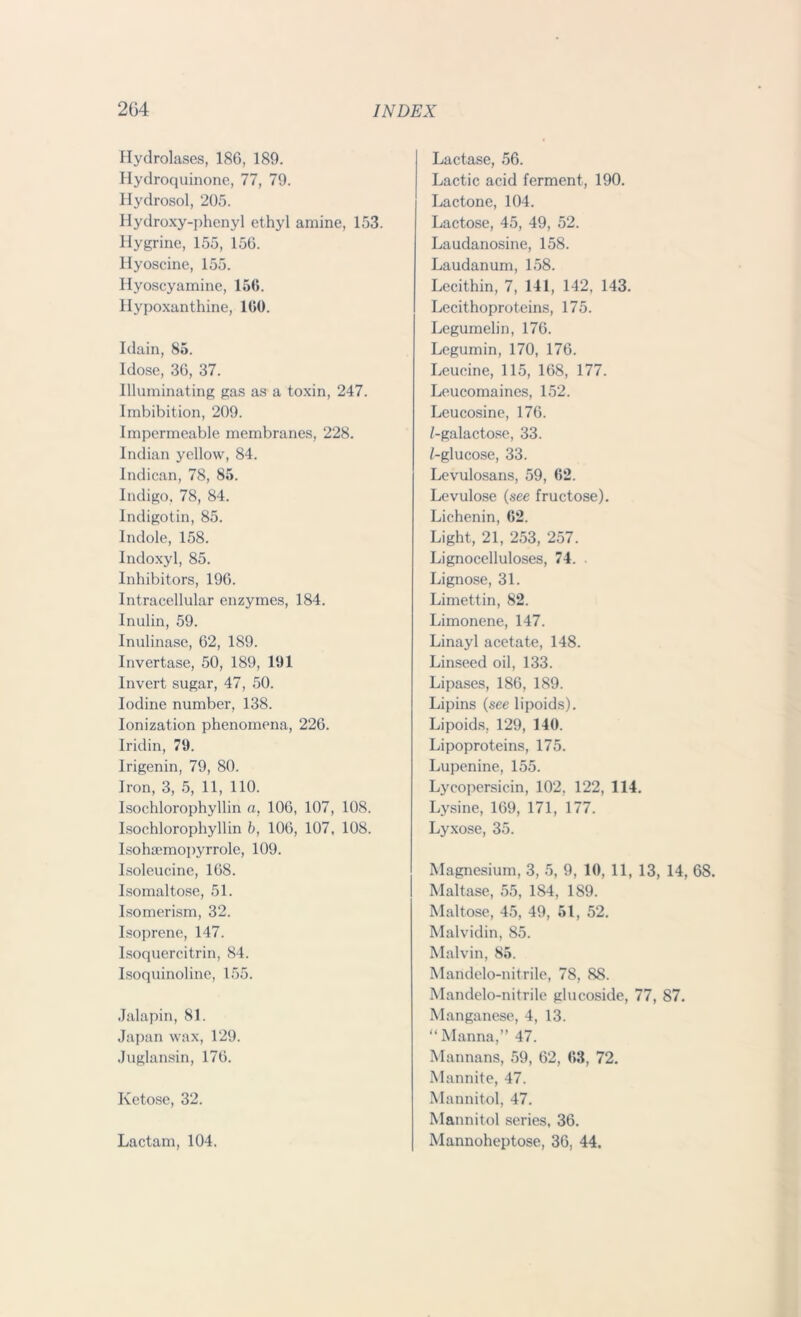 Hydrolases, 186, 189. Hydroquinone, 77, 79. Hydrosol, 205. Hydroxy-phenyl ethyl amine, 153. Hygrine, 155, 156. Hyoscine, 155. Hyoscyamine, 156. Hypoxanthine, 160. Idain, 85. Idose, 36, 37. Illuminating gas as a toxin, 247. Imbibition, 209. Impermeable membranes, 228. Indian yellow, 84. Indican, 78, 85. Indigo, 78, 84. lndigotin, 85. Indole, 158. Indoxyl, 85. Inhibitors, 196. Intracellular enzymes, 184. Inulin, 59. Inulinase, 62, 189. Invertase, 50, 189, 191 Invert sugar, 47, 50. Iodine number, 138. Ionization phenomena, 226. Iridin, 79. Irigenin, 79, 80. Iron, 3, 5, 11, 110. Isochlorophyllin a, 106, 107, 108. Isochlorophyllin b, 106, 107, 108. Isohaemopyrrole, 109. Isoleucine, 168. Isomaltose, 51. Isomerism, 32. Isoprene, 147. Isoquercitrin, 84. Isoquinoline, 155. Jalapin, 81. Japan wax, 129. Juglansin, 176. Ketose, 32. Lactam, 104. Lactase, 56. Lactic acid ferment, 190. Lactone, 104. Lactose, 45, 49, 52. Laudanosine, 158. Laudanum, 158. Lecithin, 7, 141, 142, 143. Lecithoproteins, 175. Legumelin, 176. Legumin, 170, 176. Leucine, 115, 168, 177. Leucomaines, 152. Leucosine, 176. /-galactose, 33. /-glucose, 33. Levulosans, 59, 62. Levulose (see fructose). Lichenin, 62. Light, 21, 253, 257. Lignocelluloses, 74. Lignose, 31. Limettin, 82. Limonene, 147. Linayl acetate, 148. Linseed oil, 133. Lipases, 186, 189. Lipins (see lipoids). Lipoids, 129, 140. Lipoproteins, 175. Lupenine, 155. Lyeopersicin, 102, 122, 114. Lysine, 169, 171, 177. Lyxose, 35. Magnesium, 3, 5, 9, 10, 11, 13, 14, 68. Maltase, 55, 184, 189. Maltose, 45, 49, 51, 52. Malvidin, 85. Malvin, 85. Maridelo-nitrile, 78, 88. Mandelo-nitrile glucoside, 77, 87. Manganese, 4, 13. “Manna,” 47. Mannans, 59, 62, 63, 72. Mannite, 47. Mannitol, 47. Mannitol series, 36. Mannoheptose, 36, 44.