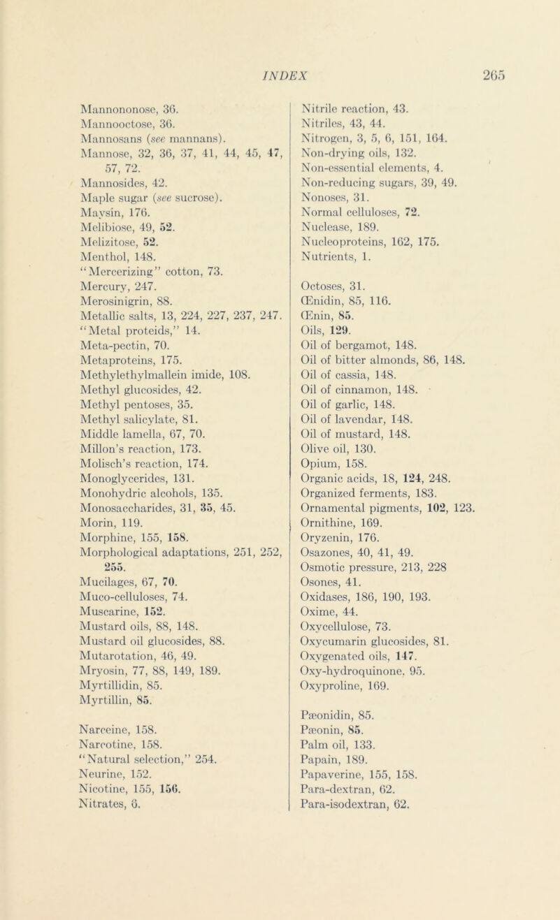 Mannononose, 36. Mannooctose, 36. Mannosans (see mannans). Mannose, 32, 36, 37, 41, 44, 45, 47, 57, 72. Mannosides, 42. Majde sugar (see sucrose). Mavsin, 176. Melibiose, 49, 52. Melizitose, 52. Menthol, 148. “Mercerizing” cotton, 73. Mercury, 247. Merosinigrin, 88. Metallic salts, 13, 224, 227, 237, 247. “Metal protcids,” 14. Meta-pectin, 70. Metaproteins, 175. Methylethylmallein imide, 108. Methyl glucosides, 42. Methyl pentoses, 35. Methyl salicylate, 81. Middle lamella, 67, 70. Millon’s reaction, 173. Molisch’s reaction, 174. Monoglycerides, 131. Monohydric alcohols, 135. Monosaccharides, 31, 35, 45. Morin, 119. Morphine, 155, 158. Morphological adaptations, 251, 252, 255. Mucilages, 67, 70. Muco-celluloses, 74. Muscarine, 152. Mustard oils, 88, 148. Mustard oil glucosides, 88. Mutarotation, 46, 49. Mryosin, 77, 88, 149, 189. Myrtillidin, 85. Myrtillin, 85. Narceine, 158. Narcotine, 158. “Natural selection,” 254. Neurine, 152. Nicotine, 155, 156. Nitrates, 6. Nitrile reaction, 43. Nitriles, 43, 44. Nitrogen, 3, 5, 6, 151, 164. Non-drying oils, 132. Non-essential elements, 4. Non-reducing sugars, 39, 49. Nonoses, 31. Normal celluloses, 72. Nuclease, 189. Nueleoproteins, 162, 175. Nutrients, 1. Octoses, 31. GEnidin, 85, 116. (Enin, 85. Oils, 129. Oil of bergamot, 148. Oil of bitter almonds, 86, 148. Oil of cassia, 148. Oil of cinnamon, 148. Oil of garlic, 148. Oil of lavendar, 148. Oil of mustard, 148. Olive oil, 130. Opium, 158. Organic acids, 18, 124, 248. Organized ferments, 183. Ornamental pigments, 102, 123. Ornithine, 169. Oryzenin, 176. Osazones, 40, 41, 49. Osmotic pressure, 213, 228 Osones, 41. Oxidases, 186, 190, 193. Oxime, 44. Oxvcellulose, 73. Oxycumarin glucosides, 81. Oxygenated oils, 147. Oxy-hydroquinone. 95. Oxyproline, 169. Paeonidin, 85. Paeon in, 85. Palm oil, 133. Papain, 189. Papaverine, 155, 158. Para-dextran, 62. Para-isodextran, 62.