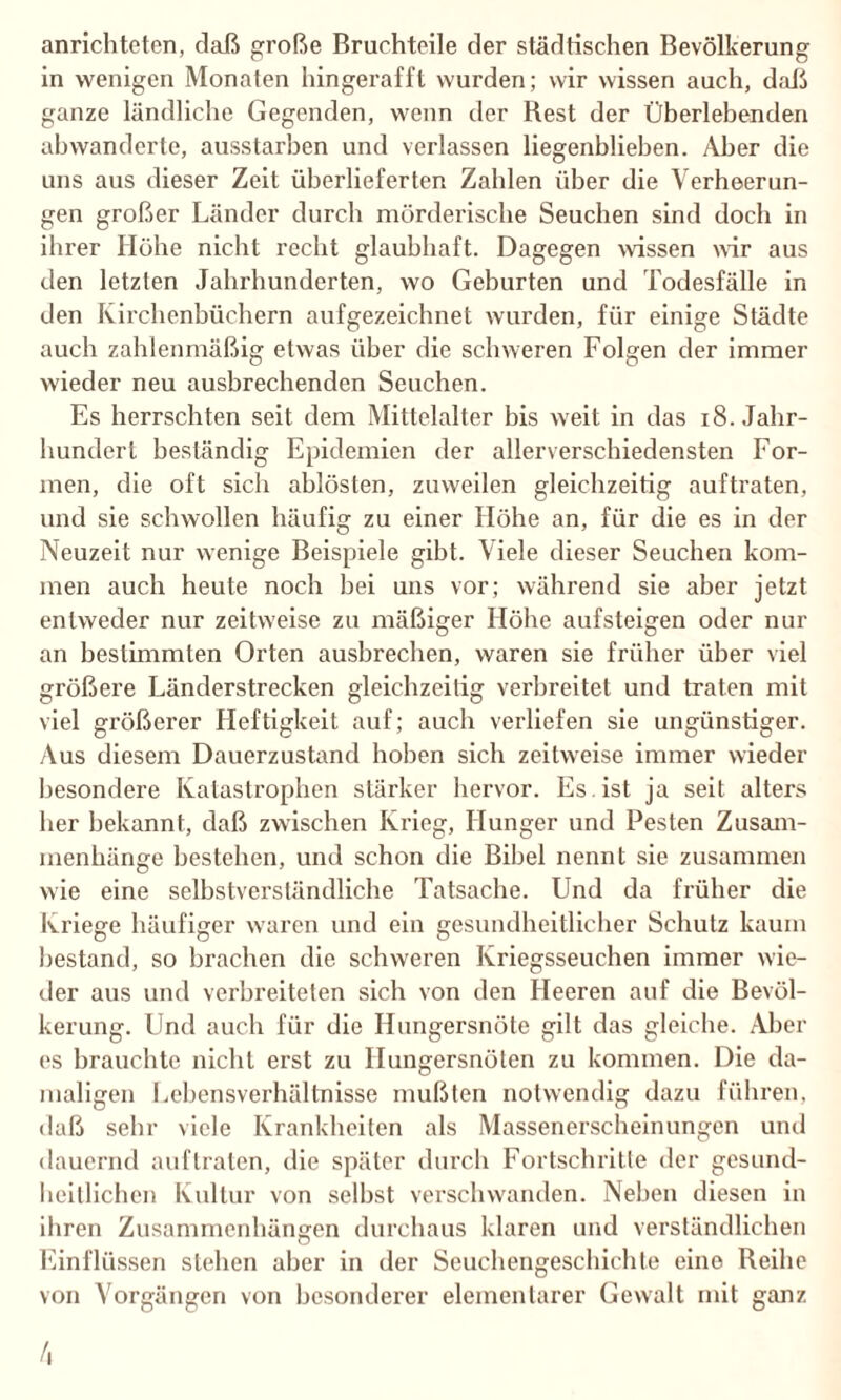anrichteten, daß große Bruchteile der städtischen Bevölkerung in wenigen Monaten hingerafft wurden; wir wissen auch, daß ganze ländliche Gegenden, wenn der Rest der Überlebenden ahwanderte, ausstarben und verlassen liegenblieben. Aber die uns aus dieser Zeit überlieferten Zahlen über die Verheerun¬ gen großer Länder durch mörderische Seuchen sind doch in ihrer Höhe nicht recht glaubhaft. Dagegen wissen wir aus den letzten Jahrhunderten, wo Geburten und Todesfälle in den Kirchenbüchern aufgezeichnet wurden, für einige Städte auch zahlenmäßig etwas über die schweren Folgen der immer wieder neu ausbrechenden Seuchen. Es herrschten seit dem Mittelalter bis weit in das 18. Jahr¬ hundert beständig Epidemien der allerverschiedensten For¬ men, die oft sich ablösten, zuweilen gleichzeitig auftraten, und sie schwollen häufig zu einer Höhe an, für die es in der Neuzeit nur wenige Beispiele gibt. Viele dieser Seuchen kom¬ men auch heute noch hei uns vor; während sie aber jetzt entweder nur zeitweise zu mäßiger Höhe aufsteigen oder nur an bestimmten Orten ausbrechen, waren sie früher über viel größere Länderstrecken gleichzeitig verbreitet und traten mit viel größerer Heftigkeit auf; auch verliefen sie ungünstiger. Aus diesem Dauerzustand hohen sich zeitweise immer wieder besondere Katastrophen stärker hervor. Es ist ja seit alters her bekannt, daß zwischen Krieg, Hunger und Pesten Zusam¬ menhänge bestehen, und schon die Bibel nennt sie zusammen wie eine selbstverständliche Tatsache. Und da früher die Ki'iege häufiger waren und ein gesundheitlicher Schutz kaum bestand, so brachen die schweren Kriegsseuchen immer wie¬ der aus und verbreiteten sich von den Heeren auf die Bevöl¬ kerung. Und auch für die Hungersnöte gilt das gleiche. Aber es brauchte nicht erst zu Hungersnöten zu kommen. Die da¬ maligen Lebensverhältnisse mußten notwendig dazu führen, daß sehr viele Krankheiten als Massenerscheinungen und dauernd auftraten, die später durch Fortschritte der gesund¬ heitlichen Kultur von selbst verschwanden. Neben diesen in ihren Zusammenhängen durchaus klaren und verständlichen Einflüssen stehen aber in der Seuchengeschichte eine Reihe von Vorgängen von besonderer elementarer Gewalt mit ganz