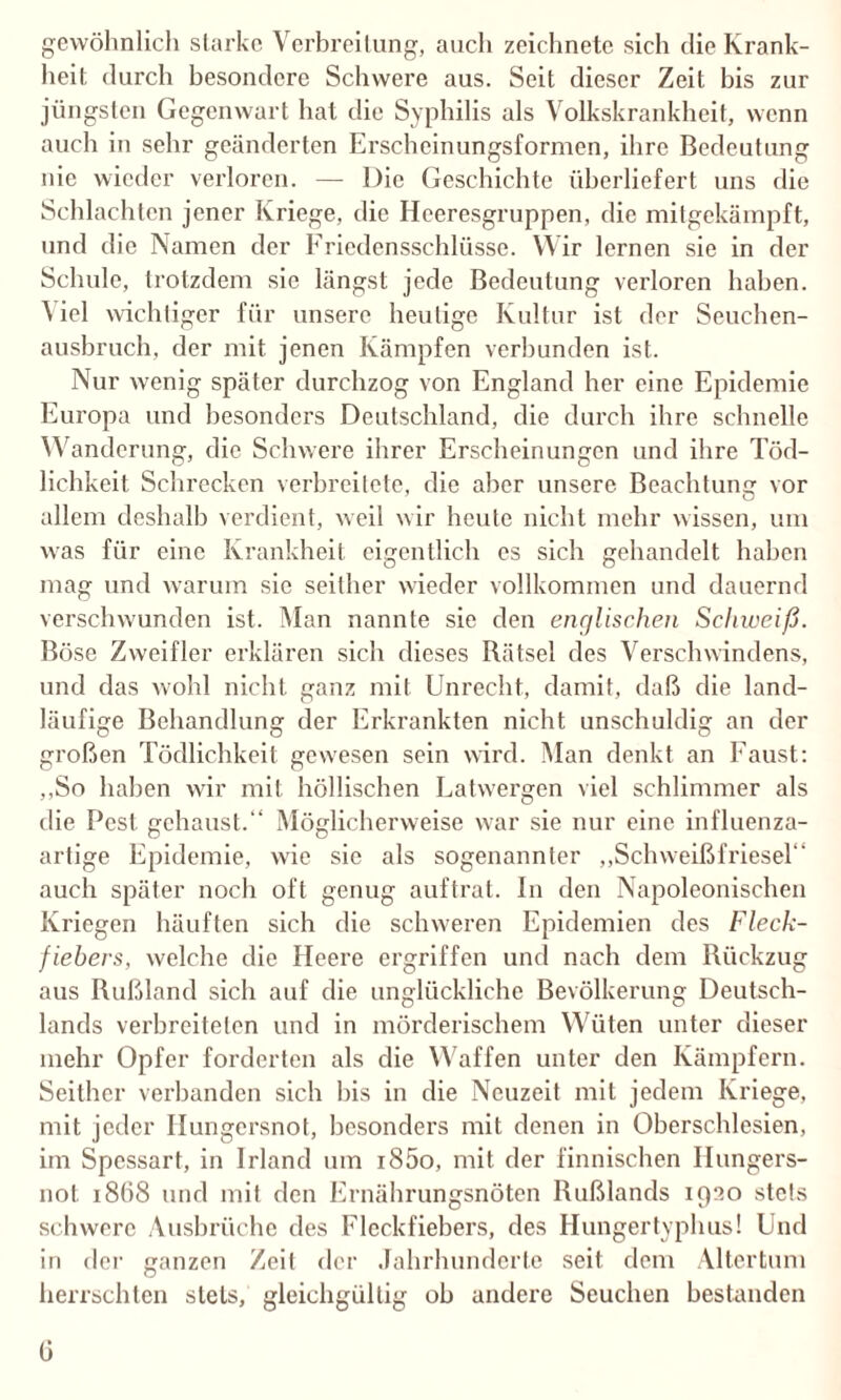 gewöhnlich starke Verbreitung, auch zeichnete sich die Krank¬ heit durch besondere Schwere aus. Seit dieser Zeit bis zur jüngsten Gegenwart bat die Syphilis als Volkskrankheit, wenn auch in sehr geänderten Erscheinungsformen, ihre Bedeutung nie wieder verloren. — Die Geschichte überliefert uns die Schlachten jener Kriege, die Heeresgruppen, die mitgekämpft, und die Namen der Friedensschlüsse. Wir lernen sie in der Schule, trotzdem sie längst jede Bedeutung verloren haben. Viel wichtiger für unsere heutige Kultur ist der Seuchen¬ ausbruch, der mit jenen Kämpfen verbunden ist. Nur wenig später durchzog von England her eine Epidemie Europa und besonders Deutschland, die durch ihre schnelle Wanderung, die Schwere ihrer Erscheinungen und ihre Töd¬ lichkeit Schrecken verbreitete, die aber unsere Beachtung vor allem deshalb verdient, weil wir heute nicht mehr wissen, um was für eine Krankheit eigentlich cs sich gehandelt haben mag und warum sie seither wieder vollkommen und dauernd verschwunden ist. Man nannte sie den englischen Schweiß. Böse Zweifler erklären sich dieses Bätsel des Verschwindens, und das wohl nicht ganz mit Unrecht, damit, daß die land¬ läufige Behandlung der Erkrankten nicht unschuldig an der großen Tödlichkeit gewesen sein wird. Man denkt an Faust: ,,So haben wir mit höllischen Eatwergen viel schlimmer als die Pest gehaust.“ Möglicherweise war sie nur eine influenza¬ artige Epidemie, wie sie als sogenannter „Schweißfriesel“ auch später noch oft genug auftrat. In den Napoleonischen Kriegen häuften sich die schweren Epidemien des Fleck¬ fiebers, welche die Heere ergriffen und nach dem Rückzug aus Rußland sich auf die unglückliche Bevölkerung Deutsch¬ lands verbreiteten und in mörderischem Wüten unter dieser mehr Opfer forderten als die Waffen unter den Kämpfern. Seither verbanden sich bis in die Neuzeit mit jedem Kriege, mit jeder Hungersnot, besonders mit denen in Oberschlesien, im Spessart, in Irland um i85o, mit der finnischen Hungers¬ not 18Ö8 und mit den Ernährungsnöten Rußlands 1930 stets schwere Ausbrüche des Fleckfiebers, des Hungertyphus! Und in der ganzen Zeit der Jahrhunderte seit dem Altertum herrschten stets, gleichgültig ob andere Seuchen bestanden 0