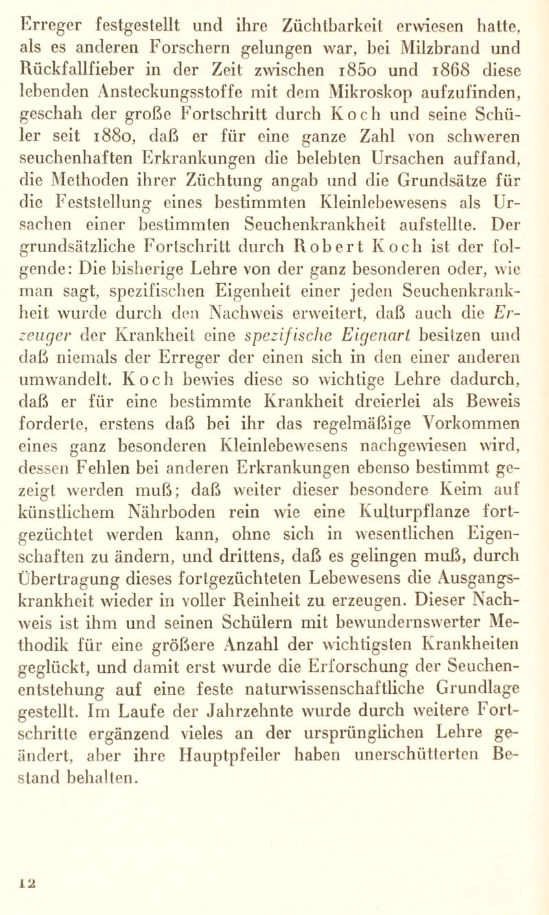 Erreger festgestellt und ihre Züchtbarkeit erwiesen hatte, als es anderen Forschern gelungen war, bei Milzbrand und Rückfallfieber in der Zeit zwischen i85o und 1868 diese lebenden Ansteckungsstoffe mit dem Mikroskop aufzufinden, geschah der große Fortschritt durch Ivoch und seine Schü¬ ler seit 1880, daß er für eine ganze Zahl von schweren seuchenhaften Erkrankungen die belebten Ursachen auffand, die Methoden ihrer Züchtung angab und die Grundsätze für die Feststellung eines bestimmten Kleinlebewesens als Ur¬ sachen einer bestimmten Seuchenkrankheit aufstellte. Der grundsätzliche Fortschritt durch Robert Koch ist der fol¬ gende: Die bisherige Lehre von der ganz besonderen oder, wie man sagt, spezifischen Eigenheit einer jeden Seuchenkrank¬ heit wurde durch den Nachweis erweitert, daß auch die Er¬ zeuger der Krankheit eine spezifische Eigenart besitzen und daß niemals der Erreger der einen sich in den einer anderen umwandelt. Koch bewies diese so wichtige Lehre dadurch, daß er für eine bestimmte Krankheit dreierlei als Beweis forderte, erstens daß bei ihr das regelmäßige Vorkommen eines ganz besonderen Kleinlebewesens nachgewiesen wird, dessen Fehlen bei anderen Erkrankungen ebenso bestimmt ge¬ zeigt werden muß; daß weiter dieser besondere Keim auf künstlichem Nährboden rein wie eine Kulturpflanze fort¬ gezüchtet werden kann, ohne sich in wesentlichen Eigen¬ schaften zu ändern, und drittens, daß es gelingen muß, durch Übertragung dieses fortgezüchteten Lebewesens die Ausgangs¬ krankheit wieder in voller Reinheit zu erzeugen. Dieser Nach¬ weis ist ihm und seinen Schülern mit bewundernswerter Me¬ thodik für eine größere Anzahl der wichtigsten Krankheiten geglückt, und damit erst wurde die Erforschung der Seuchen¬ entstehung auf eine feste naturwissenschaftliche Grundlage gestellt. Im Laufe der Jahrzehnte vvux’de durch weitere Fort¬ schritte ergänzend vieles an der ursprünglichen Lehre ge¬ ändert, aber ihre Hauptpfeiler haben unerschütterten Be¬ stand behalten.