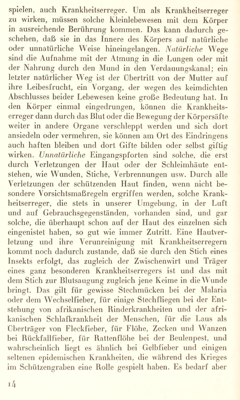 spielen, auch Krankheitserreger. Um als Krankheitserreger zu wirken, müssen solche Kleinlebewesen mit dem Körper in ausreichende Berührung kommen. Das kann dadurch ge¬ schehen, daß sie in das Innere des Körpers auf natürliche oder unnatürliche Weise hineingelangen. Natürliche Wege sind die Aufnahme mit der Atmung in die Lungen oder mit der Nahrung durch den Mund in den Verdauungskanal; ein letzter natürlicher Weg ist der Übertritt von der Mutter auf ihre Leibesfrucht, ein Vorgang, der wegen des keimdichten Abschlusses beider Lebewesen keine große Bedeutung hat. In den Körper einmal eingedrungen, können die Krankheits¬ erreger dann durch das Blut oder die Bewegung der Körpersäfte weiter in andere Organe verschleppt werden und sich dort ansiedeln oder vermehren, sie können am Ort des Eindringens auch haften bleiben und dort Gifte bilden oder selbst giftig wirken. Unnatürliche Eingangspforten sind solche, die erst durch Verletzungen der Haut oder der Schleimhäute ent¬ stehen, wie Wunden, Stiche, Verbrennungen usw. Durch alle Verletzungen der schützenden Haut finden, wenn nicht be¬ sondere Vorsichtsmaßregeln ergriffen werden, solche Krank¬ heitserreger, die stets in unserer Umgehung, in der Luft und auf Gehrauchsgegenständen, vorhanden sind, und gar solche, die überhaupt schon auf der Haut des einzelnen sich eingenislet haben, so gut wie immer Zutritt. Eine Hautver¬ letzung und ihre Verunreinigung mit Krankheitserregern kommt noch dadurch zustande, daß sie durch den Stich eines Insekts erfolgt, das zugleich der Zwischenwirt und Träger eines ganz besonderen Krankheitserregers ist und das mit dem Stich zur Blulsaugung zugleich jene Keime in die W unde bringt. Das gilt für gewisse Stechmücken bei der Malaria oder dem Wechselfieber, für einige Stechfliegen hei der Ent¬ stehung von afrikanischen Rinderkrankheiten und der afri¬ kanischen Schlafkrankheit der Menschen, für die Laus als Überträger von Fleckfieber, für Flöhe, Zecken und Wanzen hei Rückfallfieber, für Rattenflöhe bei der Beulenpest, und wahrscheinlich liegt es ähnlich hei Gelbfieber und einigen seltenen epidemischen Krankheiten, die während des Krieges im Schützengraben eine Rolle gespielt haben. Es bedarf aber