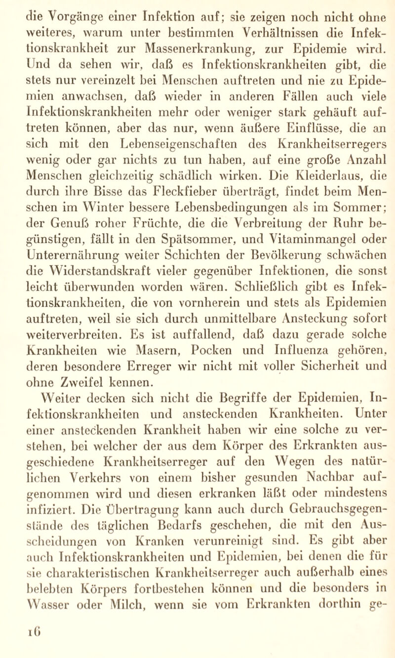 die Vorgänge einer Infektion auf; sie zeigen noch nicht ohne weiteres, warum unter hestimmlen Verhältnissen die Infek¬ tionskrankheit zur Massenerkrankung, zur Epidemie wird. Und da sehen wir, daß es Infektionskrankheiten gibt, die stets nur vereinzelt hei Menschen auftreten und nie zu Epide¬ mien anwachsen, daß wieder in anderen Fällen auch viele Infektionskrankheiten mehr oder weniger stark gehäuft auf¬ treten können, aber das nur, wenn äußere Einflüsse, die an sich mit den Lebenseigenschaften des Krankheitserregers wenig oder gar nichts zu tun haben, auf eine große Anzahl Menschen gleichzeitig schädlich wirken. Die Kleiderlaus, die durch ihre Bisse das Fleckfieber überträgt, findet beim Men¬ schen im Winter bessere Eebensbedingungen als im Sommer; der Genuß roher Früchte, die die Verbreitung der Ruhr be¬ günstigen, fällt in den Spätsommer, und Vitaminmangel oder Unterernährung weiter Schichten der Bevölkerung schwächen die Widerstandskraft vieler gegenüber Infektionen, die sonst leicht überwunden worden wären. Schließlich gibt es Infek¬ tionskrankheiten, die von vornherein und stets als Epidemien auftreten, weil sie sich durch unmittelbare Ansteckung sofort weiterverbreiten. Es ist auffallend, daß dazu gerade solche Krankheiten wie Masern, Pocken und Influenza gehören, deren besondere Erreger wir nicht mit voller Sicherheit und ohne Zweifel kennen. Weiler decken sich nicht die Begriffe der Epidemien, In¬ fektionskrankheiten und ansteckenden Krankheiten. Unter einer ansteckenden Krankheit haben wir eine solche zu ver¬ stehen, bei welcher der aus dem Körper des Erkrankten aus¬ geschiedene Krankheitserreger auf den Wegen des natür¬ lichen Verkehrs von einem bisher gesunden Nachbar auf¬ genommen wird und diesen erkranken läßt oder mindestens infiziert. Die Übertragung kann auch durch Gehrauchsgegen¬ stände des täglichen Bedarfs geschehen, die mit den Aus¬ scheidungen von Kranken verunreinigt sind. Es gibt aber auch Infektionskrankheiten und Epidemien, bei denen die für sie charakteristischen Krankheitserreger auch außerhalb eines belebten Körpers forlbcstehen können und die besonders in Wasser oder Milch, wenn sie vom Erkrankten dorthin ge¬ i(i