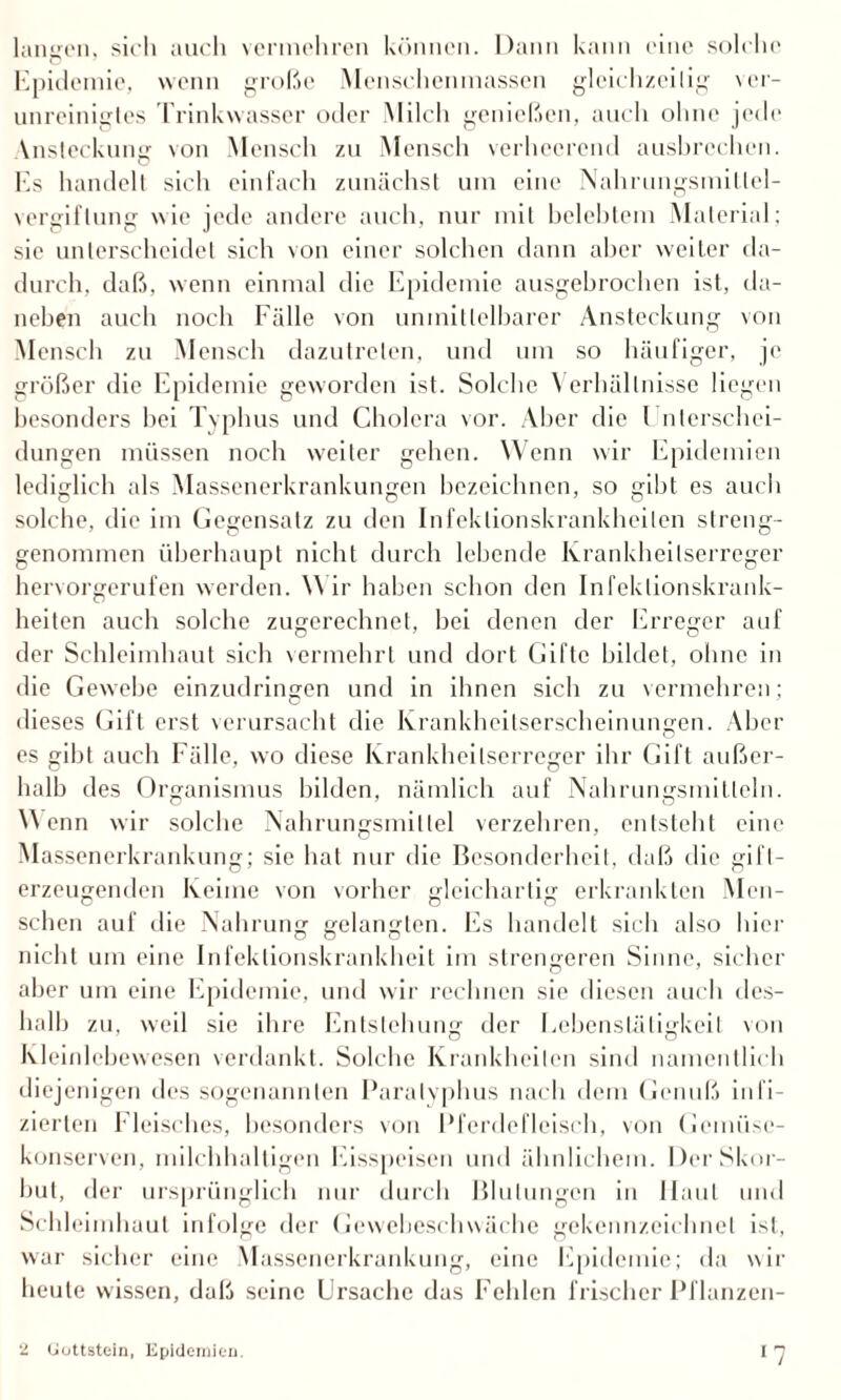 langen, sich auch vermehren können. Dann kann eine solche Epidemie, wenn große Menschenmassen gleichzeitig ver¬ unreinigtes Trinkwasser oder Milch genießen, auch ohne jede Vnsleckung von Mensch zu Mensch verheerend ausbrechen. Es handelt sich einfach zunächst um eine Nahrungsmittel¬ vergiftung wie jede andere auch, nur mit belebtem Material; sic unterscheidet sich von einer solchen dann aber weiter da¬ durch, daß, wenn einmal die Epidemie ausgebrochen ist, da¬ neben auch noch Fälle von unmittelbarer Ansteckung von Mensch zu Mensch dazutrelen, und um so häufiger, je größer die Epidemie geworden ist. Solche Verhältnisse liegen besonders bei Typhus und Cholera vor. Aber die Unterschei¬ dungen müssen noch weiter gehen. Wenn wir Epidemien lediglich als Massenerkrankungen bezeichnen, so gibt es auch solche, die im Gegensatz zu den Infektionskrankheiten streng¬ genommen überhaupt nicht durch lebende Krankheitserreger hervorgerufen werden. Wir haben schon den Infektionskrank¬ heiten auch solche zugerechnet, bei denen der Erreger auf der Schleimhaut sich vermehrt und dort Gifte bildet, ohne in die Gewebe einzudringen und in ihnen sich zu vermehren; dieses Gift erst verursacht die Krankheitserscheinungen. Aber es gibt auch Fälle, wo diese Krankheitserreger ihr Gift außer¬ halb des Organismus bilden, nämlich auf Nahrungsmitteln. Wenn wir solche Nahrungsmittel verzehren, entsteht eine Massenerkrankung; sie hat nur die Besonderheit, daß die gifl- erzeugenden Keime von vorher gleichartig erkrankten Men¬ schen auf die Nahrung gelangten, bis handelt sich also hier nicht um eine Infektionskrankheit im strengeren Sinne, sicher aber um eine Epidemie, und wir rechnen sie diesen auch des¬ halb zu, weil sie ihre Entstehung der Eebenstätigkeit von Kleinlebewesen verdankt. Solche Krankheiten sind namentlich diejenigen des sogenannten Paratyphus nach dem Genuß infi¬ zierten Fleisches, besonders von Pferdefleisch, von Gemüse¬ konserven, milchhaltigen Eisspeisen und ähnlichem. Der Skor¬ but, der ursprünglich nur durch Blutungen in Haut und Schleimhaut infolge der Gewebeschwäche gekennzeichnet ist, war sicher eine Massenerkrankung, eine Epidemie; da wir heule wissen, daß seine Ursache das Fehlen frischer Pflanzen- ‘2 Uuttstein, Epidemien