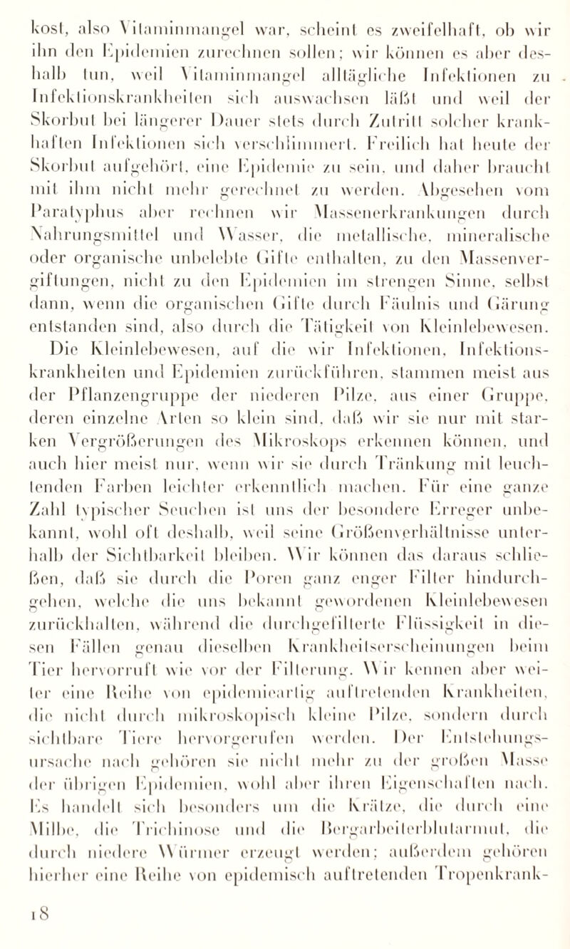 kost, also \ ilaminmangel war, schcinl es zweifelhaft, ob wir ilin den Epidemien zurechnen sollen; wir können es aber des¬ halb tun, weil ilaminmangel alltägliche Infektionen zu Infekt ionskrankheilen sich auswachsen läßt und weil der Skorbut hei längerer Dauer stets durch Zutritt solcher krank¬ halten Infektionen sich verschlimmert. Freilich hat heute der Skorbut aufgehörl, eine Epidemie zu sein, und daher braucht mit ihm nicht mehr gerechnet zu werden. Vbgcsehen vom Paratyphus aber rechnen wir Massenerkrankungen durch Nahrungsmittel und Wasser, die metallische, mineralische oder organische unbelebte (lifle enthalten, zu den Massenver¬ giftungen, nicht zu den Epidemien im strengen Sinne, seihst dann, wenn die organischen Gifte durch Fäulnis und Gärung entstanden sind, also durch die Tätigkeit von Kleinlebewesen. Die Kleinlebewesen, auf die wir Infektionen, Infektions¬ krankheiten und Epidemien zurückführen, stammen meist aus der Pflanzengruppe der niederen Pilze, aus einer Gruppe, deren einzelne Vrten so klein sind, daß wir sie nur mit star¬ ken Vergrößerungen des Mikroskops erkennen können, und auch hier meist nur. wenn wir sie durch Tränkung mit leuch¬ tenden Farben leichter erkenntlich machen. Für eine ganze Zahl typischer Seuchen ist uns der besondere Erreger unbe¬ kannt, wohl oft deshalb, weil seine Größenverhältnisse unter¬ halb der Sichtbarkeit bleiben. W ir können das daraus schlie¬ ßen, daß sie durch die Poren ganz enger Filter hindurch¬ gehen, welche die uns bekannt gewordenen Kleinlebewesen zurückballen, während die durchgefillerte Flüssigkeit in die¬ sen Fällen genau dieselben Krankheilserscheinungen beim Tier hervorruft wie vor der Filterung. W ir kennen aber wei¬ ter eine Reihe von cpidemiearlig auflrelenden Krankheiten, die nicht durch mikroskopisch kleine Pilze, sondern durch sichtbare Tiere hervorgerufen werden. Der Enlslehungs- ursaehc nach gehören sie nicht mehr zu der großen Masse der übrigen Epidemien, wohl aber ihren Eigenschal len nach. Es handelt sich besonders um die Krätze, die durch eine Milbe, die Trichinose und die Rergarbeiterblularmul, die durch niedere Würmer erzeugt werden; außerdem gehören hierher eine Reihe von epidemisch auftretenden Fropenkrank-