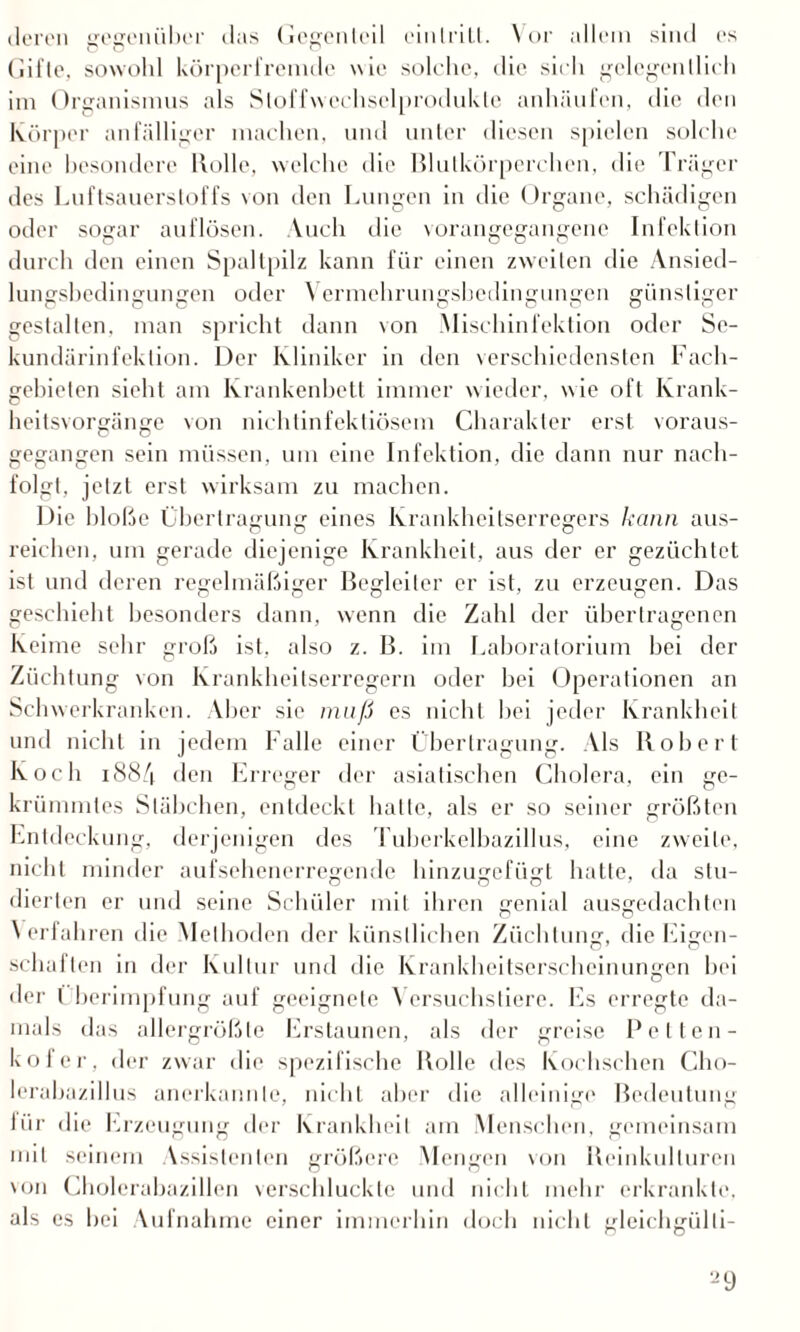 deren gegenüber das Gegenteil einIriLl. Vor allem sind es Gifte, sowohl körperfremde wie solche, die sieh gelegentlich im Organismus als Stoffw cchsclprodukle anhäufen, die den Körper anfälliger machen, und unter diesen spielen solche eine besondere Rolle, welche die Blutkörperchen, die Träger des Luftsauerstoffs von den Lungen in die Organe, schädigen oder sogar auflösen. Auch die vorangegangene Infektion durch den einen Spaltpilz kann für einen zweiten die Ansied¬ lungsbedingungen oder Vermchrungsbcdingungen günstiger gestalten, man spricht dann von Mischinfektion oder Se- kundärinfektion. Der Kliniker in den verschiedensten Fach¬ gebieten sieht am Krankenbett immer wieder, wie oft Krank¬ heitsvorgänge von nichtinfektiösem Charakter erst voraus¬ gegangen sein müssen, um eine Infektion, die dann nur nach¬ folgt. jetzt erst wirksam zu machen. Die bloße Übertragung eines Krankheitserregers kann aus¬ reichen, um gerade diejenige Krankheit, aus der er gezüchtet ist und deren regelmäßiger Begleiter er ist, zu erzeugen. Das geschieht besonders dann, wenn die Zahl der übertragenen Keime sehr groß ist, also z. B. im Laboratorium hei der Züchtung von Krankheitserregern oder hei Operationen an Schwerkranken. Aber sic muß es nicht hei jeder Krankheit und nicht in jedem Falle einer Übertragung. Als Robert Koch i884 den Erreger der asiatischen Cholera, ein ge¬ krümmtes Stäbchen, entdeckt hatte, als er so seiner größten Entdeckung, derjenigen des Tuberkelbazillus, eine zweite, nicht minder aufsehenerregende hinzugefügt hatte, da stu¬ dierten er und seine Schüler mit ihren genial ausgedachten Verfahren die Methoden der künstlichen Züchtung, die Eigen¬ schaften in der Kultur und die Krankheitserscheinungen hei der Überimpfung auf geeignete Versuchstiere. Es erregte da¬ mals das allergrößte Erstaunen, als der greise Pellen- kofer, der zwar die spezifische Rolle des Kochschen Cho¬ lerabazillus anerkannte, nicht aber die alleinige Bedeutung für die Erzeugung der Krankheit am Menschen, gemeinsam mit seinem Assistenten größere Mengen von Reinkulturen von Cholcrabazillen verschluckte und nicht mehr erkrankte, als es hei Aufnahme einer immerhin doch nicht gleichgülli-