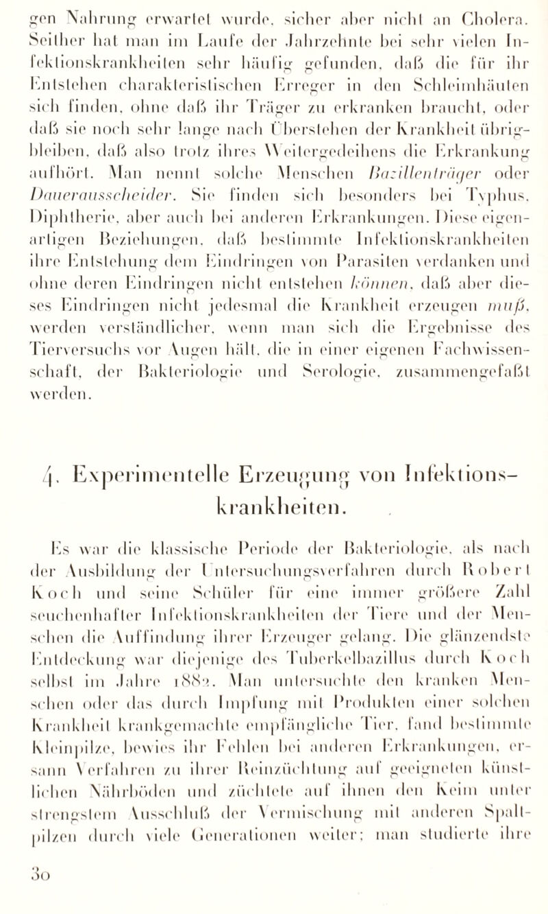 gen Nahrung erwartet wurde, sicher aber nicht an Cholera. Seither hat man im Laufe der Jahrzehnte bei sehr vielen In¬ fektionskrankheiten sehr häufig gefunden, daß die für ihr hnlstehen charakteristischen Erreger in den Schleimhäuten sich finden, ohne daß ihr Träger zu erkranken braucht, oder daß sie noch sehr lange nach I herstehen der Krankheit übrig- hleihen, daß also trotz ihres Weilergedeihens die Erkrankung aufhört. Man nennt solche Menschen llazillenträc/er oder Dauerausscheider. Sie finden sich besonders hei Typhus. Diphtherie, aber auch hei anderen Erkrankungen. Diese eigen¬ artigen Beziehungen, daß bestimmte Infektionskrankheiten ihre Entstehung dem Eindringen von Parasiten verdanken und ohne deren Eindringen nicht entstehen h'önnen. daß aber die¬ ses Eindringen nicht jedesmal die Krankheit erzeugen muß. werden verständlicher, wenn man sich die Ergebnisse des Tierversuchs vor Yugen hält, die in einer eigenen Fachwissen¬ schaft. der Bakteriologie und Serologie, zusammengefaßt werden. 4. Experimentelle Erzeujpmo von Infektions¬ krankheiten. Ivs war die klassische Periode der Bakteriologie, als nach der Vusbildung der I ntersuehungsverfahren durch Hoher I koch und seine Schüler für eine immer größere Zahl seuchenhafler Infektionskrankheiten der Tiere und der Men¬ schen die Vuffindung ihrer Erzeuger gelang. Die glänzendste Entdeckung war diejenige des ruherkelhazillus durch Koch selbst im Jahre 1 <SS• >. Man untersuchte den kranken Men¬ schen oder das durch Impfung mit Produkten einer solchen Krankheit krankgemachle empfängliche I ier. land bestimmte Kleinpilze, bewies ihr Kehlen hei anderen Erkrankungen, er¬ sann Verfahren zu ihrer Iteinzüchlung auf geeigneten künst¬ lichen Nährböden und züchtete au! ihnen den Keim unter slrencstem Yusschluß der Vermischung mit anderen Spalt- pilzen durch viele (ieneralionen weiter; man studierte ihre