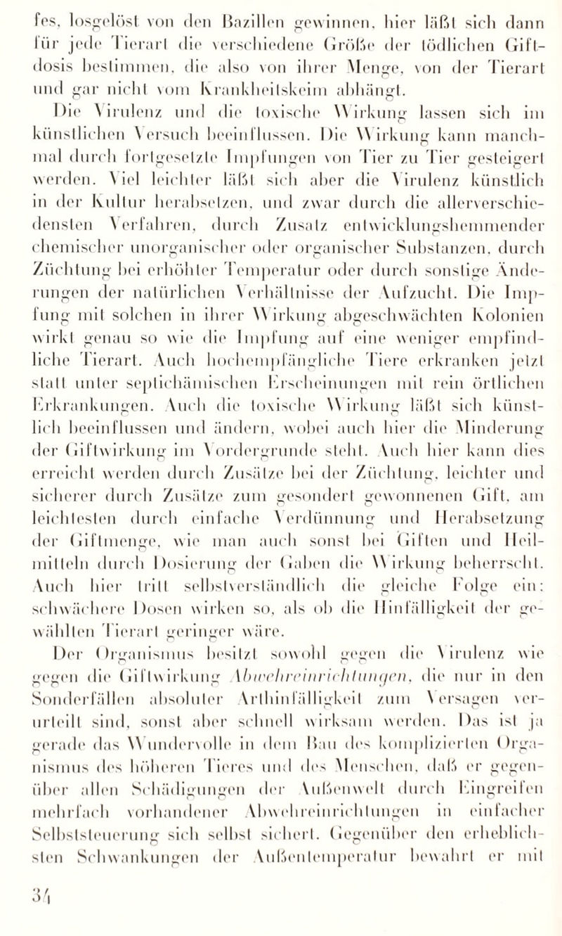 fes, losgelöst von den Bazillen gewinnen, hier läßt sich dann lür jede I ierarl die verschiedene Größe der tödlichen Gifl— dosis bestimmen, die also von ihrer Menge, von der Tierart und gar nicht vom Krankheitskeim abhängt. Die Virulenz und die toxische Wirkung lassen sich im künstlichen \ ersuch beeinflussen. Die Wirkung kann manch¬ mal durch fortgesetzte Impfungen von Iier zu Tier gesteigert werden. Niel leichter läßt sich aber die N irulenz künstlich in der Kultur herahselzen. und zwar durch die allerverschic- densten Verfahren, durch Zusatz entwicklungshemmender chemischer unorganischer oder organischer Substanzen, durch Züchtung hei erhöhter Temperatur oder durch sonstige Ände¬ rungen der natürlichen Verhältnisse der Aufzucht. Die Imp¬ fung mit solchen in ihrer Wirkung abgeschwächten Kolonien wirkt genau so wie die Impfung auf eine weniger empfind¬ liche Tierart. Auch hochempfängliche Tiere erkranken jetzt statt unter seplichämischen Erscheinungen mit rein örtlichen Erkrankungen. Wich die toxische W irkung läßt sich künst¬ lich beeinflussen und ändern, wobei auch hier di»' Minderung der Giftwirkung im Vordergründe steht. Wich hier kann dies erreicht werden durch Zusätze bei der Züchtung, leichter und sicherer durch Zusätze zum gesondert gewonnenen Gift, am leichtesten durch einfache Verdünnung und Herabsetzung der Giftmenge, wie man auch sonst bei Giften und Heil¬ mitteln durch Dosierung der Gaben die Wirkung beherrscht. Auch hier tritt selbstverständlich die gleiche Folge ein: schwächere Dosen wirken so, als oh die Hinfälligkeit der ge¬ wählten ! ierarl geringer wäre. Der Organismus besitzt sowohl gegen die N irulenz wie gegen die Gil Iw irkung ibivchreinrichlungen, die nur in den Sonderfällen absoluter Vrtbinfä 1 ligkeiI zum \ ersagen ver¬ urteilt sind, sonst aber schnell wirksam werden. Das ist ja gerade das Wundervolle in dem Bau des komplizierten Orga¬ nismus des höheren 'Tieres und des Menschen, daß er gegen¬ über allen Schädigungen der Vißenwell durch Eingreifen mehrfach vorhandener Abwehreinrichlungen in einlacher Selbststeuerung1 sich selbst sichert. Gegenüber den erheblich- steil Schwankungen der Mißenleniperalur bewahrt er mit