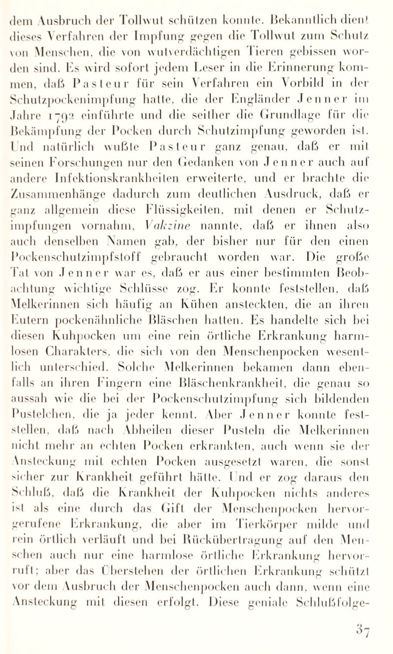 dom Vusbruch der Tollwut schützen konnte. Bekanntlich dient dieses Verfahren der Impfung gegen die Tollwut zum Schutz von Menschen, die von wutverdächligen Tieren gebissen wor¬ den sind. Es wird sofort jedem Leser in die Erinnerung kom¬ men, daß Pasteur für sein Verfahren ein Vorbild in der Schulzpockenimpfung hatte, die der Engländer Jenner im Jahre 1792 einführte und die seither die Grundlage für die Bekämpfung der Pocken durch Schutzimpfung geworden ist. End natürlich wußte Pasteur ganz genau, daß er mit seinen Forschungen nur den Gedanken von Jenner auch auf andere Infektionskrankheiten erweiterte, und er brachte die Zusammenhänge dadurch zum deutlichen Ausdruck, daß er ganz allgemein diese Flüssigkeiten, mit denen er Schutz¬ impfungen vornahm. Vakzine nannte, daß er ihnen also auch denselben Namen gab, der bisher nur für den einen Pockenschutzimpfstoff gebraucht worden war. Die große Tat von Jenner war es, daß er aus einer bestimmten Beob¬ achtung wichtige Schlüsse zog. Er konnte feststellen, daß Melkerinnen sich häufig an Kühen ansteckten, die an ihren Eutern pockenähnliche Bläschen hatten. Es handelte sich hei diesen Kuhpocken um eine rein örtliche Erkrankung harm¬ losen Charakters, die sich von den Menschenpocken wesent¬ lich unterschied. Solche Melkerinnen bekamen dann eben¬ falls an ihren Fingern eine Bläschenkrankheit, die genau so aussah wie die hei der Pockenschutzimpfung sich bildenden Pustelchen, die ja jeder kennt. Aber Jenner konnte Fest¬ stellern daß nach Vbheilen dieser Pusteln die Melkerinnen nicht mehr an echten Pocken erkrankten, auch wenn sie der \nsleckung mit echten Pocken ausgesetzt waren, die sonst sicher zur Krankheit geführt hätte, i nd er zog daraus den Schluß, daß die Krankheit der Kuhpocken nichts anderes ist als eine durch das Gift der Menschenpocken hervor¬ gerufene Erkrankung, die aber im Tierkörper milde und rein örtlich verläuft und hei Bücküberlragung auf den Men¬ schen auch nur eine harmlose örtliche Erkrankung hervor¬ ruft; aber das I berslehen der örtlichen Erkrankung schützt vor dem Vusbruch der Menschenpocken auch dann, wenn eine Ansteckung mit diesen erfolgt. Diese geniale Schlußfolge-