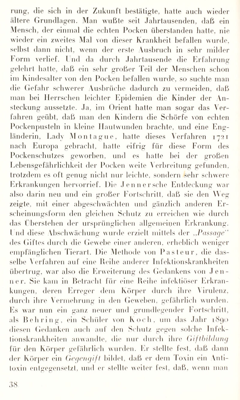 rung, die sich in der Zukunft bestätigte, hatte auch wieder ältere Grundlagen. Man wußte seil Jahrtausenden, daß ein Mensch, der einmal die echten Pocken überstanden hatte, nie wieder ein zweites Mal von dieser Krankheit befallen wurde, seihst dann nicht, wenn der erste Vusbruch in sehr milder Form verlief. 1 nd da durch Jahrtausende die Erfahrung gelehrt hatte, daß ein sehr großer Teil der Menschen schon im Kindesalter von den Pocken befallen wurde, so suchte man die Gefahr schwerer Ausbrüche dadurch zu vermeiden, daß man hei Herrschen leichter Epidemien die Kinder der An¬ steckung aussetzte. Ja, im Orient hatte man sogar das Ver¬ fahren geübt, daß man den Kindern die Schorfe von echten Pockenpusteln in kleine Hautwunden brachte, und eine Eng¬ länderin, Lady Montague, halle dieses Verfahren i2t nach Europa gebracht, hatte eifrig für diese Form des Pockenschutzes geworben, und es hatte hei der großen Lehensgefährlichkeit der Pocken weile \ erbreilung gefunden, trotzdem es oft genug nicht nur leichte, sondern sehr schwere Erkrankungen hervorrief. Die Jennersehe Entdeckung war also darin neu und ein großer Fortschritt, daß sie den Weg zeigte, mit einer abgeschwächten und gänzlich anderen Er¬ scheinungsform den gleichen Schulz zu erreichen wie durch das Überstchen der ursprünglichen allgemeinen Erkrankung. I nd diese Abschwächung wurde erzielt mittels der „Passage  des Giftes durch die Gewebe einer anderen, erheblich weniger empfänglichen Tierart. Die Methode von Pasteur, die das¬ selbe \ erfahren auf eine Reihe anderer Infektionskrankheiten übertrug, war also die Erweiterung des Gedankens von Jen¬ ner. Sie kam in Betracht für eine Reihe infektiöser Erkran¬ kungen. deren Erreger dem Körper durch ihre \ irulenz, durch ihre Vermehrung in den Geweben, gefährlich wurden. Es war nun ein ganz neuer und grundlegender Fortschritt, als Behring, ein Schüler von Koch, um das Jahr iSpo diesen Gedanken auch auf den Schulz gegen solche Inlek- lionskrankheilen anwandte, die nur durch ihre Giftbildunej für den Körper gefährlich wurden. Er stellte fest, daß dann der Körper ein Geqein/ifI bildet, daß er dem Toxin ein \nti- lo.xin entgegensetzt, und er stellte weiter lest, daß. wenn man