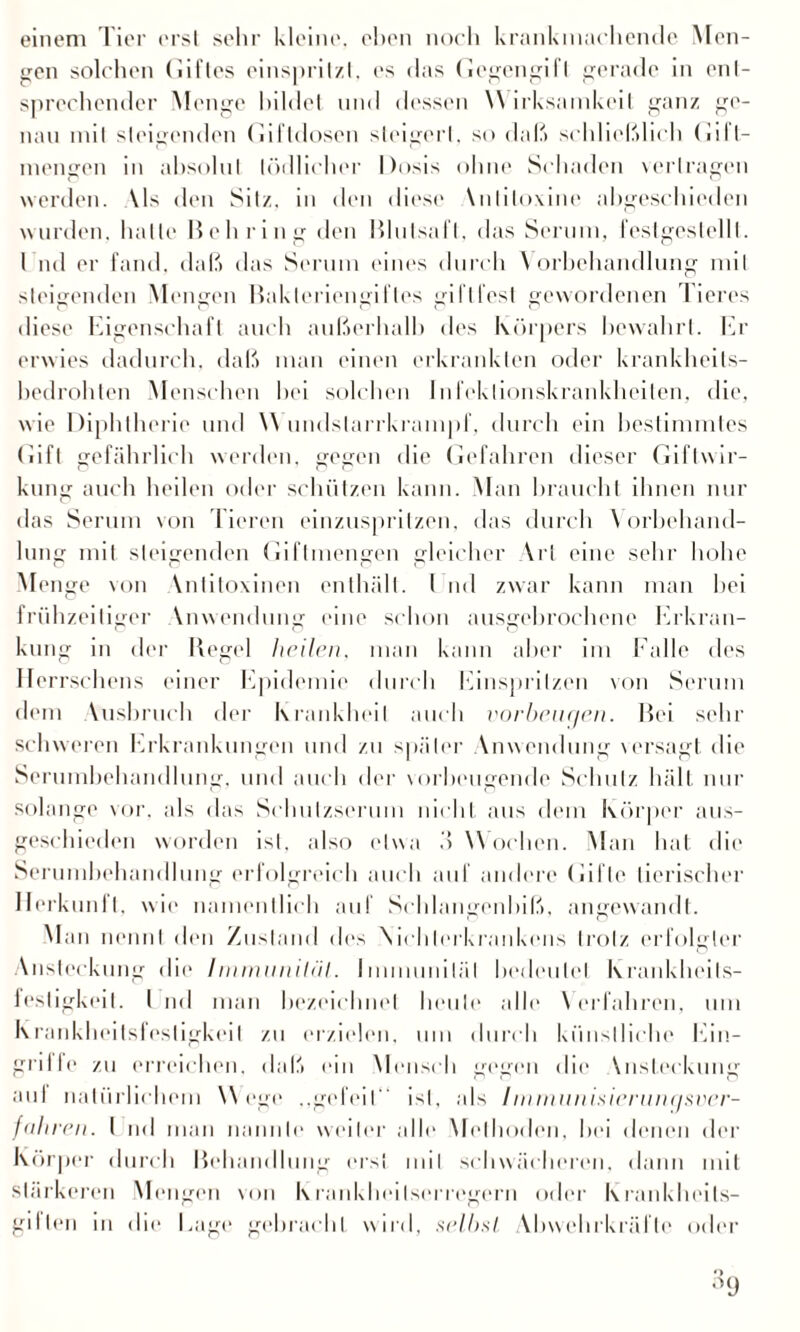 einem Tier erst sehr kleine, eben noch krankmachende Men¬ gen solchen Gilles einsprilzt, es das Gegengift gerade in ent¬ sprechender Menge bildet und dessen W irksamkeil ganz ge¬ nau mit steigenden Gilldosen steigert, so daß schließlich Gifl- inengen in absolut tödlicher Dosis ohne Schaden vertragen werden. \ls den Sitz, in den diese Vnliloxine altgeschieden wurden, hatte Behring den Blulsafl, das Serum, festgestellt. I nd er fand, daß das Serum eines durch \ orbehandlung mit steigenden Mengen Bakteriengiftes giflfest gewordenen Tieres diese Eigenschaft auch außerhalb des Körpers bewahrt. Er erwies dadurch, daß man einen erkrankten oder krankheits¬ bedrohten Menschen hei solchen Infektionskrankheiten, die, wie Diphtherie und \\ undslarrkrampf, durch ein bestimmtes Gift gefährlich werden, gegen die Gefahren dieser Giftwir¬ kung auch heilen oder schützen kann. Man braucht ihnen nur das Serum von Tieren einzuspritzen, das durch Vorbehand¬ lung mit steigenden Giflmengen gleicher \rt eine sehr hohe Menge von Vntitoxinen enthält. I nd zwar kann man hei frühzeitiger Vnwendung eine schon ausgebrochene Erkran¬ kung in der Regel heilen, man kann aber im Falle des Herrschens einer Epidemie durch Einsprilzen von Serum dem Ausbruch der Krankheit auch Vorbeugen. Bei sehr sc hw ereil Erkrankungen und zu später Anwendung versagt die Serumbehandlung, und auch der vorbeugende Schulz hält nur solange vor. als das Schulzserum nicht aus dem Körper aus¬ geschieden worden ist, also etwa ö Wochen. Man hat die Serumbehandlung erfolgreich auch auf andere Gifte tierischer Herkunft, wie namentlich auf Schlangenbiß, angewandt. Man nennt den Zustand dies Nirhlerkrankens trotz erfolgter Ansteckung die Iinmuniliil. Immunität bedeutet Ixrankheils- iestigkeil. I nd man bezeichnet heute alle \ erfahren, um Krankheitsfesligkeil zu erzielen, um durch künstliche Ein¬ griffe zu erreichen, daß ein Mensch gegen die \nsleckung aul natürlichem W ege .,gefeit“ ist, als Iinmiinisierunqsver- fähren. I nd man nannte weiter alle Methoden, hei denen der Körper durch Behandlung erst mit schwächeren, dann mit stärkeren Mengen von Krankheitserregern oder Krankheils- giIlen in die Eage gebracht wird, selbsl Abwehrkrälle oder •1(J