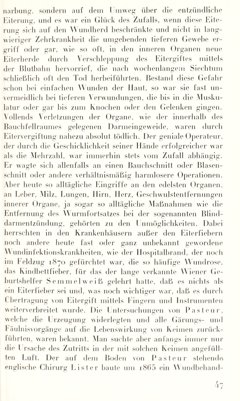 Eiterung, und es war ein Glück des Zufalls, wenn diese Eite¬ rung sich auf den Wundherd beschränkte und nicht in lang¬ wieriger Zehrkrankheit die umgehenden lieferen Gewebe er¬ griff oder gar. wie so oft, in den inneren Organen neue Eiterherde durch \ erscldeppung des Eitergiftes mittels der Bluthahn hervorrief, die nach wochenlangem Siechtum schließlich oft den Tod hcrbeiführlen. Bestand diese Gefahr schon hei einfachen Wunden der Haut, so war sie fast un¬ vermeidlich hei lieferen \ erwundungen, die bis in die Musku¬ latur oder gar bis zum Knochen oder den Gelenken gingen. Vollends Verletzungen der Organe, wie der innerhalb des Bauchfellraumes gelegenen Darmeingeweide, waren durch Eitervergiftung nahezu absolut tödlich. Der geniale Operateur, der durch die Geschicklichkeit seiner Hände erfolgreicher war als die Mehrzahl, war immerhin stets vom Zufall abhängig. Er wagte sich allenfalls an einen ßauchschnilt oder Blasen- schnilt oder andere verhältnismäßig harmlosere Operationen. Aber heute so alltägliche Eingriffe an den edelsten Organen, an Leber, Milz. Lungen. Hirn. Herz, Geschwulstenlfernungen innerer Organe, ja sogar so alltägliche Maßnahmen wie die Entfernung des W urmfortsatzes hei der sogenannten Blind¬ darmentzündung. gehörten zu den l nmöglichkeilen. Dabei herrschten in den Krankenhäusern außer den Eiterfiebern noch andere heute fast oder ganz unbekannt gewordene Wundinfektionskrankheilen, wie der Hospitalbrand, der noch im Feldzug 1870 gefürchtet war, die so häufige W undrose, das Kindheit lieber, für das der lange verkannte Wiener Ge¬ burtshelfer Semmelweiß gelehrt halle, daß» es nichts als ein Eiterfieber sei und, was noch wichtiger war, daß es durch Übertragung von Eilergift mittels Fingern und Instrumenten weiterverbreitet wurde. Die Untersuchungen von Pasteur, welche die 1 rzeugung widerlegten und alle Gärungs- und räulnisvorgänge auf die Lehenswirkung von Keimen zurück- lührten, waren bekannt. Man suchte aber anfangs immer nur die l rsache des Zutritts in der mit solchen Keimen angefüll¬ ten Luft. Der auf dem Boden von Pasteur stehende» englische Chirurg List er haute um i865 ein W undbehand-