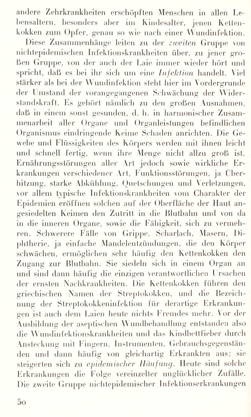 andere Zehrkrankheiten erschöpften Menschen in allen Le¬ bensaltern, besonders aber im Kindesaller, jenen kelten- kokken zum Opfer, genau so wie nach einer \\ undinfektion. Diese Zusammenhänge leiten zu der zweiten Gruppe von nichtepidemischen Infektionskrankheiten über, zu jener gro¬ ßen Gruppe, von der auch der Laie immer wieder hört und spricht, daß es bei ihr sich um eine Infektion handelt. \ iel stärker als bei der Wundinfektion steht hier im Vordergründe der Umstand der vorangegangenen Schwächung der \\ ider- slandsk raft. Es gehört nämlich zu den großen Ausnahmen, daß in einem sonst gesunden, d. h. in harmonischer Zusam¬ menarbeit aller Organe und Organleistungen befindlichen Organismus eindringende keime Schaden anrichten. Die Ge¬ webe und Flüssigkeiten des Körpers werden mit ihnen leicht und schnell fertig, wenn ihre Menge nicht allzu groß ist. Ernährungsstörungen aller \rt jedoch sowie wirkliche Er¬ krankungen verschiedener Vrt, Funktionsstörungen, ja Über¬ hitzung, starke Abkühlung, Quetschungen und \ erletzungen, vor allem typische Infektionskrankheiten vom Charakter der Epidemien eröffnen solchen auf der Oberfläche der Haut an¬ gesiedelten Keimen den Zutritt in die Blutkahn und von da in die inneren Organe, sowie die Fähigkeit, sich zu vermeh¬ ren. Schwerere Fälle von Grippe, Scharlach, Masern, Di¬ phtherie', ja einfache Mandelentzündungen, die den Körper schwächen, ermöglichen sehr häufig den Kettenkokken den Zugang zur Blutbahn. Sie siedeln sich in einem Organ an und sind dann häufig die einzigen verantwortlichen l rsachen der ernsten Nachkrankheiten. Die Kellenkokken führen den griechischen Namen der Streptokokken, und die Bezeich¬ nung der Streptokokkeninfeklion liir derartige Erkrankun¬ gen ist auch dem Laien heule nichts Fremdes mehr. \ or der o Ausbildung der aseptischen \\ undbehandhmg entstanden also die Wundinfeklionskrankheilen und das Kindhelllieher durch Ansteckung mit Fingern, Instrumenten, Gehrauchsgegenstän¬ den und dann häufig von gleichartig Erkrankten aus: sie steigerten sich zu epidemischer Häufung. Heute sind solche Erkrankungen die f olge vereinzelter unglücklicher Zufälle. Die zweite Gruppe nichtepidemischer Inlektionserkrankungen 5o