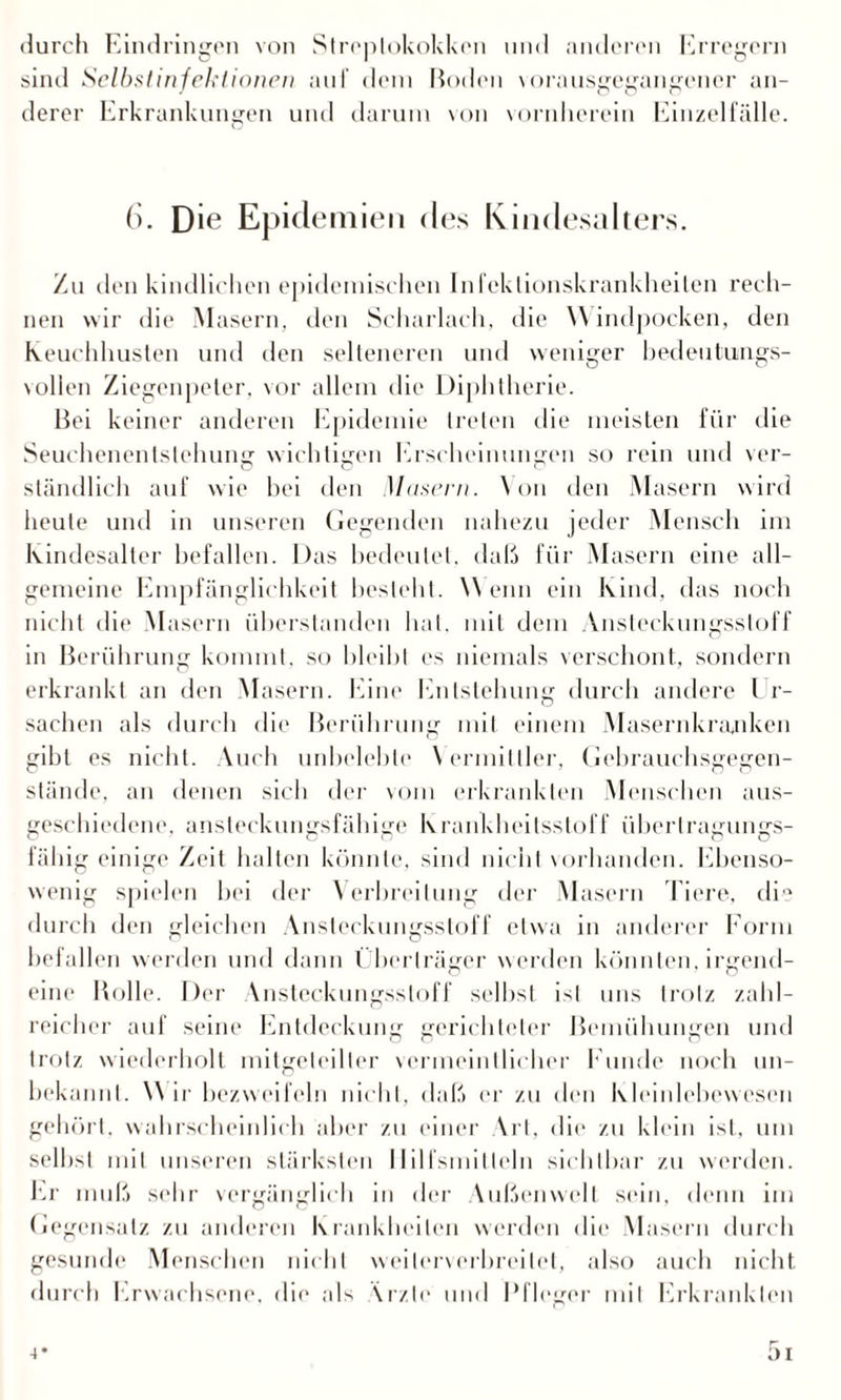 durch Eindringen von Streptokokken und anderen Erregern sind Selbstinfektionen auf dem Roden vorausgegangener an¬ derer Erkrankungen und darum von vornherein Einzelfälle. O 6. Die Epidemien des Kindesalters. Zu den kindlichen epidemischen Infektionskrankheiten rech¬ nen wir die Masern, den Scharlach, die Windpocken, den Keuchhusten und den selteneren und weniger bedeutungs¬ vollen Ziegenpeter, vor allem die Diphtherie. Bei keiner anderen Epidemie treten die meisten für die Seuchenenlstehung wichtigen Erscheinungen so rein und ver¬ ständlich auf wie bei den Masern. Von den Masern wird heute und in unseren Gegenden nahezu jeder Mensch im Kindesalter befallen. Das bedeutet, daß für Masern eine all¬ gemeine Empfänglichkeit besieht. Wenn ein Kind, das noch nicht die Masern überstanden hat. mit dem Ansteckungssloff in Berührung kommt, so bleibt es niemals verschont, sondern erkrankt an den Masern. Eine Entstehung durch andere Ur¬ sachen als durch die Berührung mit einem Masernkraaiken gibt es nicht. Auch unbelebte Vermittler, Gebrauchsgegen¬ stände, an denen sich der vom erkrankten Menschen aus¬ geschiedene. ansteckungsfähige Krankheitsstoff überlragungs- fähig einige Zeit halten könnte, sind nicht vorhanden. Ebenso¬ wenig spielen bei der Verbreitung der Masern Tiere, die durch den gleichen Ansteckungsstoff etwa in anderer Form befallen werden und dann Überträger werden könnten, irgend¬ eine Bolle. Der Vnsteckungssloff selbst ist uns trotz zahl¬ reicher auf seine Entdeckung gerichteter Bemühungen und trotz wiederholt mitgeteilter vermeintlicher Funde noch un¬ bekannt. W ir bezweifeln nicht, daß er zu den Kleinlebewesen gehört, wahrscheinlich aber zu einer Art, die zu klein ist, um selbst mit unseren stärksten Hilfsmitteln sichtbar zu werden. Er muß sehr vergänglich in der Außenwelt sein, denn im Gegensatz zu anderen Krankheiten werden die Maseru durch gesunde Menschen nicht weiterverbreitet, also auch nicht durch Erwachsene, die als Ärzte und Pfleger mit Erkrankten 4* 5i